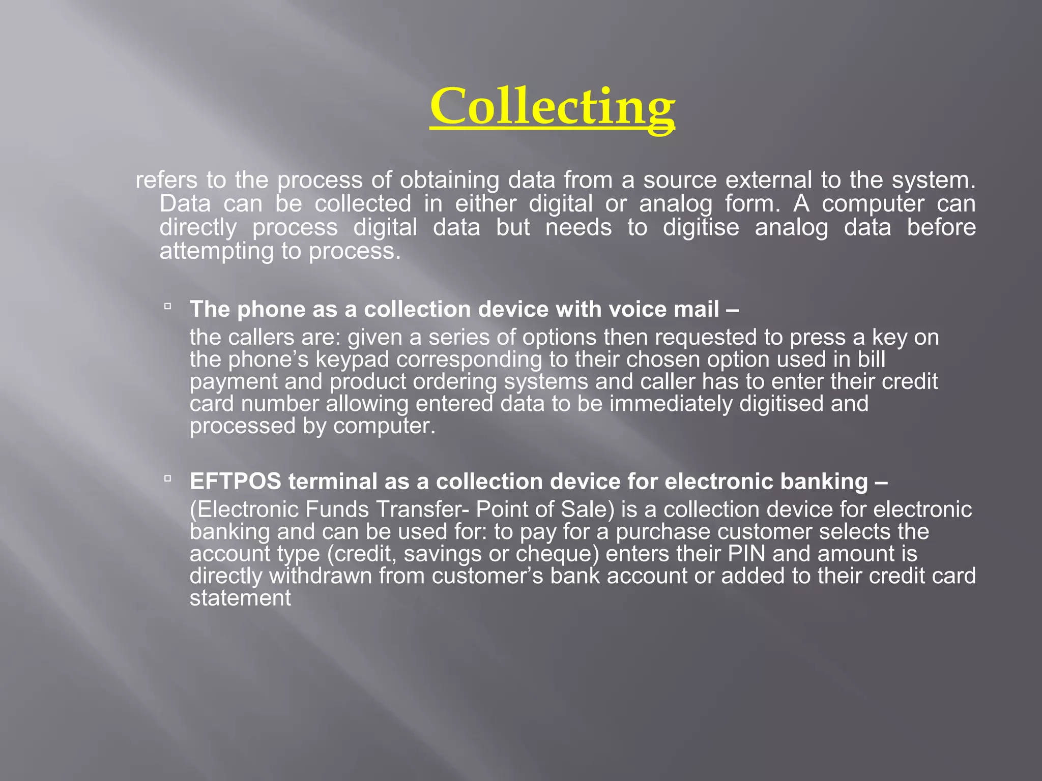 Collecting
refers to the process of obtaining data from a source external to the system.
  Data can be collected in either digital or analog form. A computer can
  directly process digital data but needs to digitise analog data before
  attempting to process.

   The phone as a collection device with voice mail –
    the callers are: given a series of options then requested to press a key on
    the phone’s keypad corresponding to their chosen option used in bill
    payment and product ordering systems and caller has to enter their credit
    card number allowing entered data to be immediately digitised and
    processed by computer.

   EFTPOS terminal as a collection device for electronic banking –
    (Electronic Funds Transfer- Point of Sale) is a collection device for electronic
    banking and can be used for: to pay for a purchase customer selects the
    account type (credit, savings or cheque) enters their PIN and amount is
    directly withdrawn from customer’s bank account or added to their credit card
    statement
 