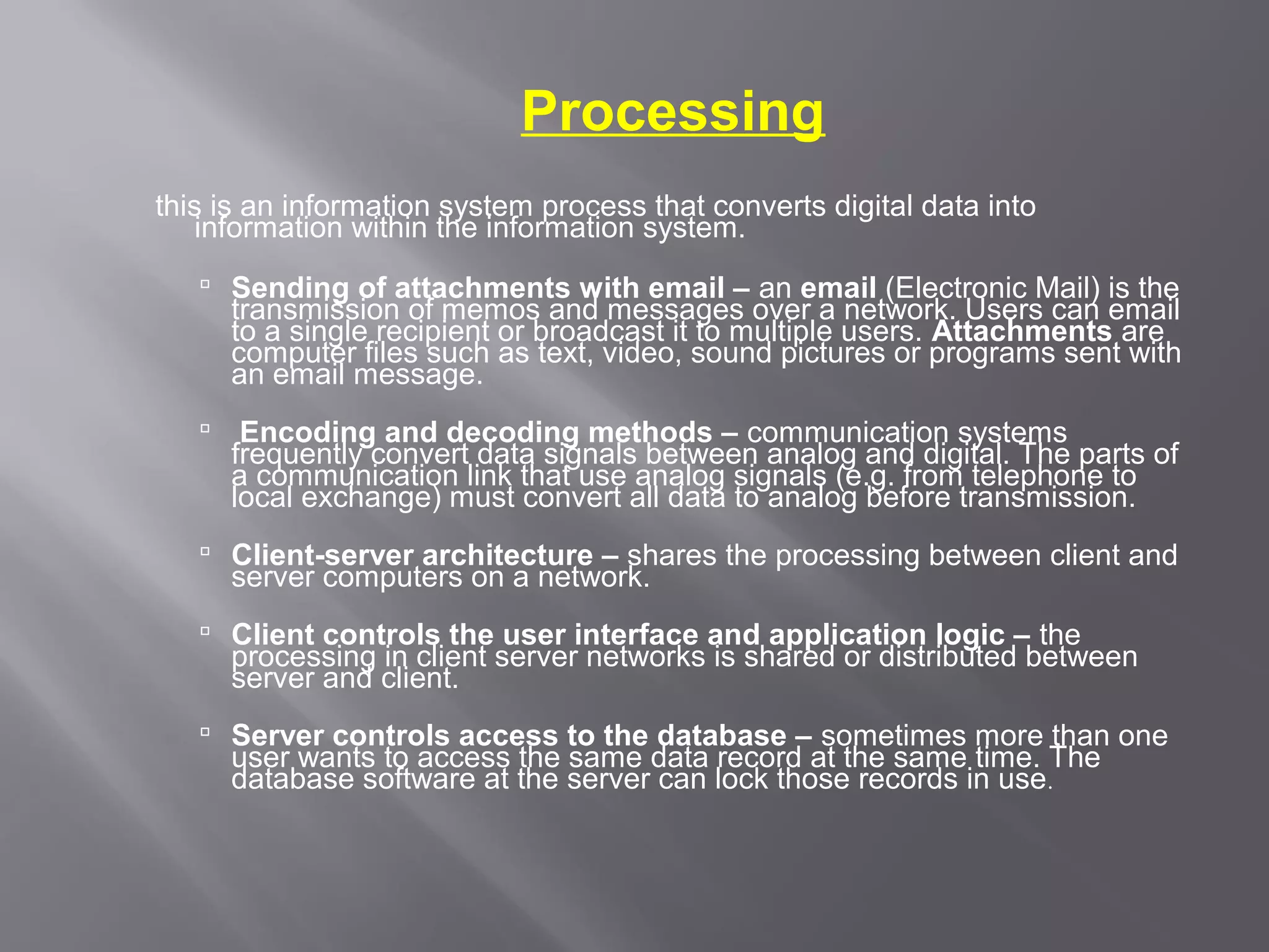 Processing
this is an information system process that converts digital data into
   information within the information system.
    Sending of attachments with email – an email (Electronic Mail) is the
     transmission of memos and messages over a network. Users can email
     to a single recipient or broadcast it to multiple users. Attachments are
     computer files such as text, video, sound pictures or programs sent with
     an email message.
       Encoding and decoding methods – communication systems
       frequently convert data signals between analog and digital. The parts of
       a communication link that use analog signals (e.g. from telephone to
       local exchange) must convert all data to analog before transmission.
    Client-server architecture – shares the processing between client and
     server computers on a network.
    Client controls the user interface and application logic – the
     processing in client server networks is shared or distributed between
     server and client.
    Server controls access to the database – sometimes more than one
     user wants to access the same data record at the same time. The
     database software at the server can lock those records in use .
 