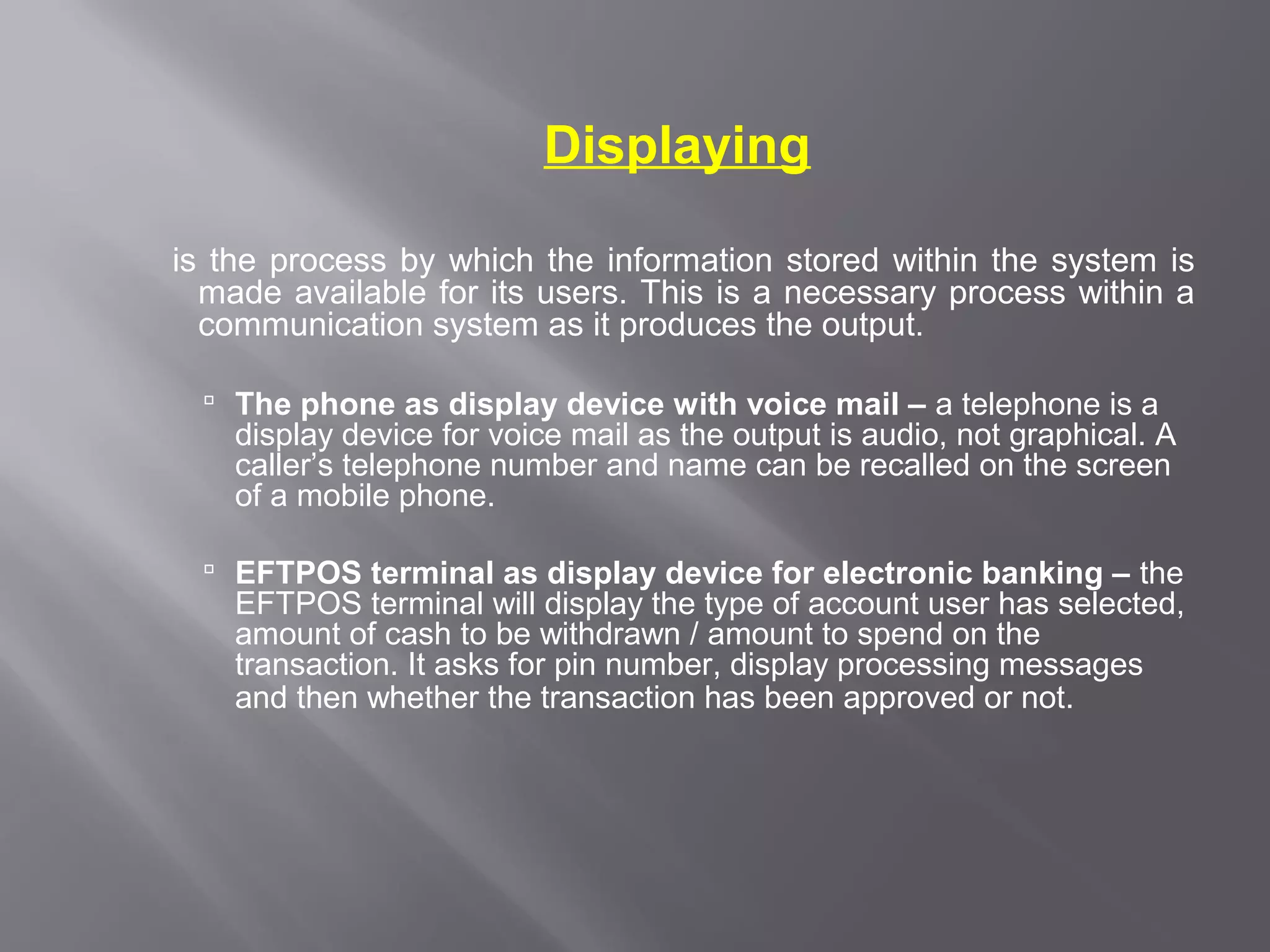 Displaying

is the process by which the information stored within the system is
  made available for its users. This is a necessary process within a
  communication system as it produces the output.

   The phone as display device with voice mail – a telephone is a
    display device for voice mail as the output is audio, not graphical. A
    caller’s telephone number and name can be recalled on the screen
    of a mobile phone.

   EFTPOS terminal as display device for electronic banking – the
    EFTPOS terminal will display the type of account user has selected,
    amount of cash to be withdrawn / amount to spend on the
    transaction. It asks for pin number, display processing messages
    and then whether the transaction has been approved or not.
 