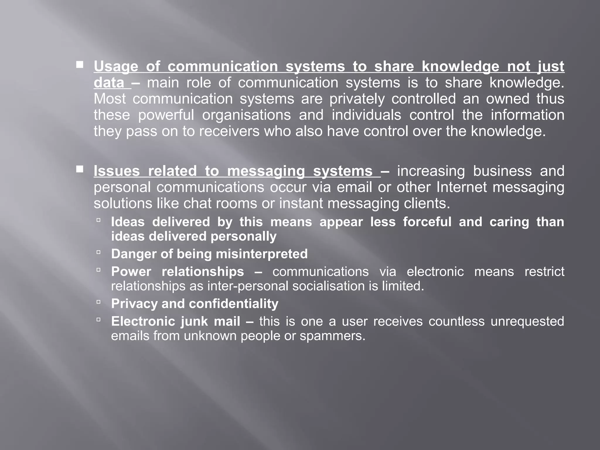    Usage of communication systems to share knowledge not just
    data – main role of communication systems is to share knowledge.
    Most communication systems are privately controlled an owned thus
    these powerful organisations and individuals control the information
    they pass on to receivers who also have control over the knowledge.

   Issues related to messaging systems – increasing business and
    personal communications occur via email or other Internet messaging
    solutions like chat rooms or instant messaging clients.
     Ideas delivered by this means appear less forceful and caring than
        ideas delivered personally
       Danger of being misinterpreted
       Power relationships – communications via electronic means restrict
        relationships as inter-personal socialisation is limited.
       Privacy and confidentiality
       Electronic junk mail – this is one a user receives countless unrequested
        emails from unknown people or spammers.
 