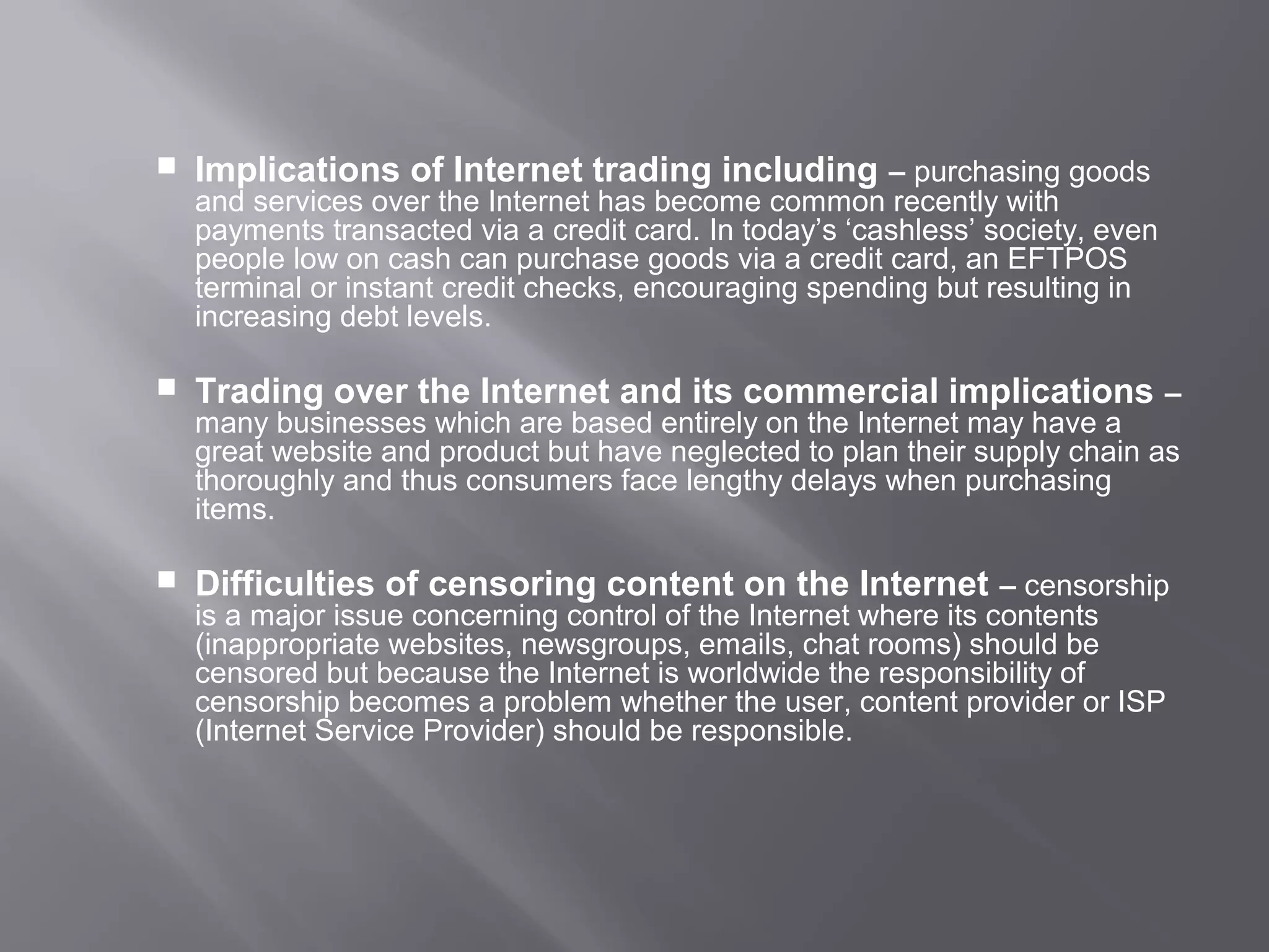    Implications of Internet trading including – purchasing goods
    and services over the Internet has become common recently with
    payments transacted via a credit card. In today’s ‘cashless’ society, even
    people low on cash can purchase goods via a credit card, an EFTPOS
    terminal or instant credit checks, encouraging spending but resulting in
    increasing debt levels.

   Trading over the Internet and its commercial implications –
    many businesses which are based entirely on the Internet may have a
    great website and product but have neglected to plan their supply chain as
    thoroughly and thus consumers face lengthy delays when purchasing
    items.

   Difficulties of censoring content on the Internet – censorship
    is a major issue concerning control of the Internet where its contents
    (inappropriate websites, newsgroups, emails, chat rooms) should be
    censored but because the Internet is worldwide the responsibility of
    censorship becomes a problem whether the user, content provider or ISP
    (Internet Service Provider) should be responsible.
 