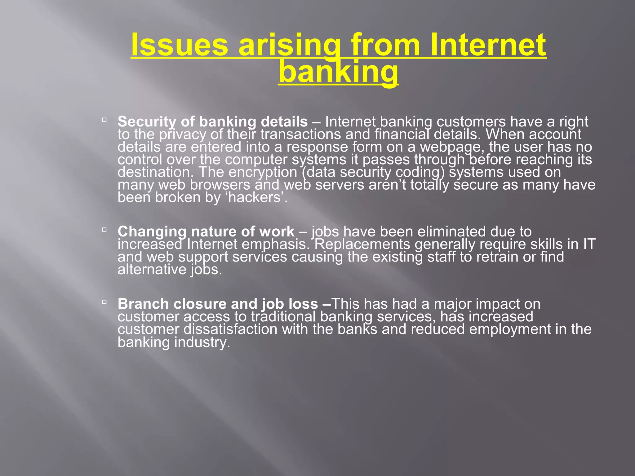 Issues arising from Internet
              banking
 Security of banking details – Internet banking customers have a right
  to the privacy of their transactions and financial details. When account
  details are entered into a response form on a webpage, the user has no
  control over the computer systems it passes through before reaching its
  destination. The encryption (data security coding) systems used on
  many web browsers and web servers aren’t totally secure as many have
  been broken by ‘hackers’.

 Changing nature of work – jobs have been eliminated due to
  increased Internet emphasis. Replacements generally require skills in IT
  and web support services causing the existing staff to retrain or find
  alternative jobs.

 Branch closure and job loss –This has had a major impact on
  customer access to traditional banking services, has increased
  customer dissatisfaction with the banks and reduced employment in the
  banking industry.
 