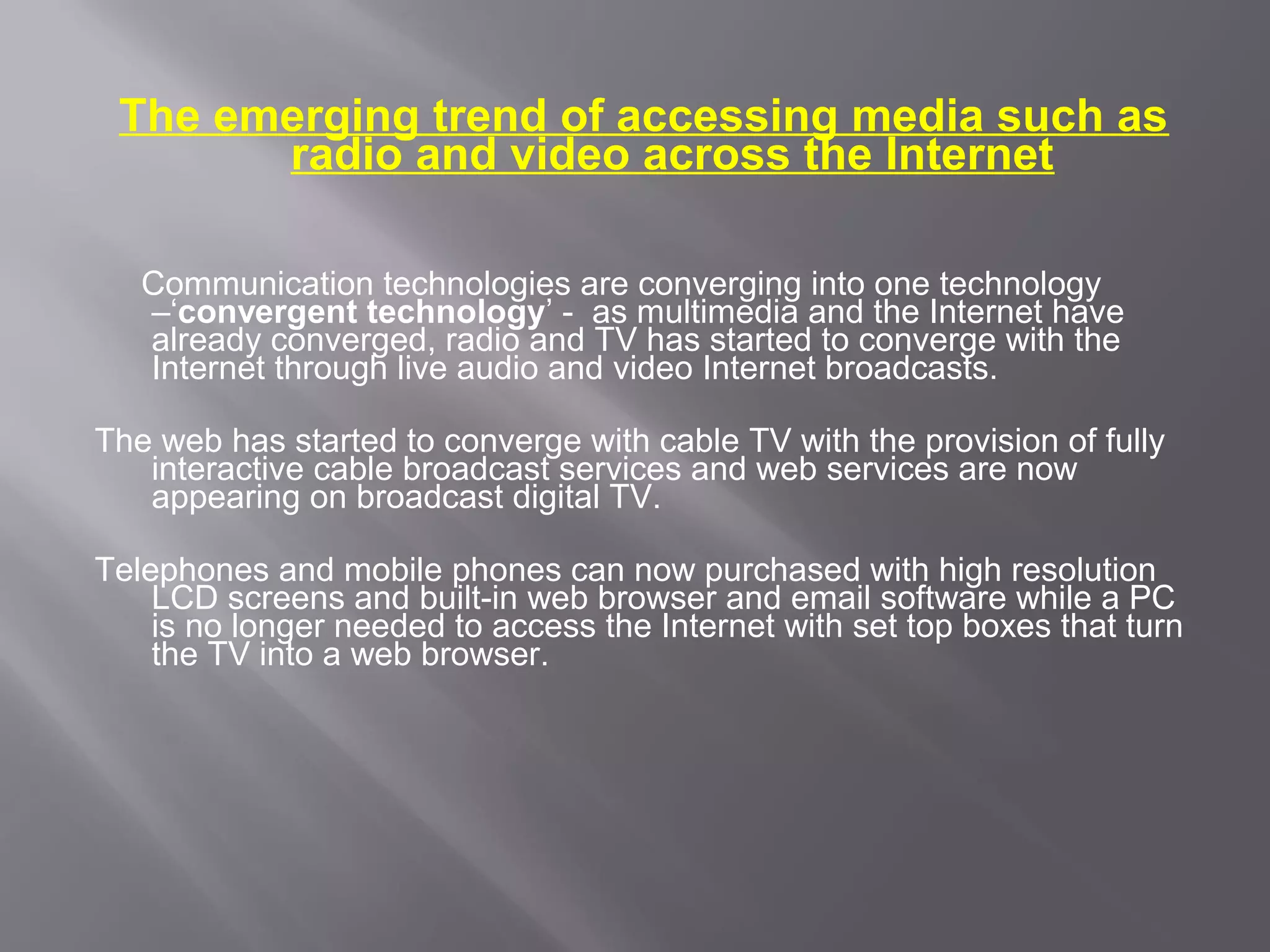 The emerging trend of accessing media such as
       radio and video across the Internet

   Communication technologies are converging into one technology
   –‘convergent technology’ - as multimedia and the Internet have
   already converged, radio and TV has started to converge with the
   Internet through live audio and video Internet broadcasts.

The web has started to converge with cable TV with the provision of fully
   interactive cable broadcast services and web services are now
   appearing on broadcast digital TV.

Telephones and mobile phones can now purchased with high resolution
    LCD screens and built-in web browser and email software while a PC
    is no longer needed to access the Internet with set top boxes that turn
    the TV into a web browser.
 