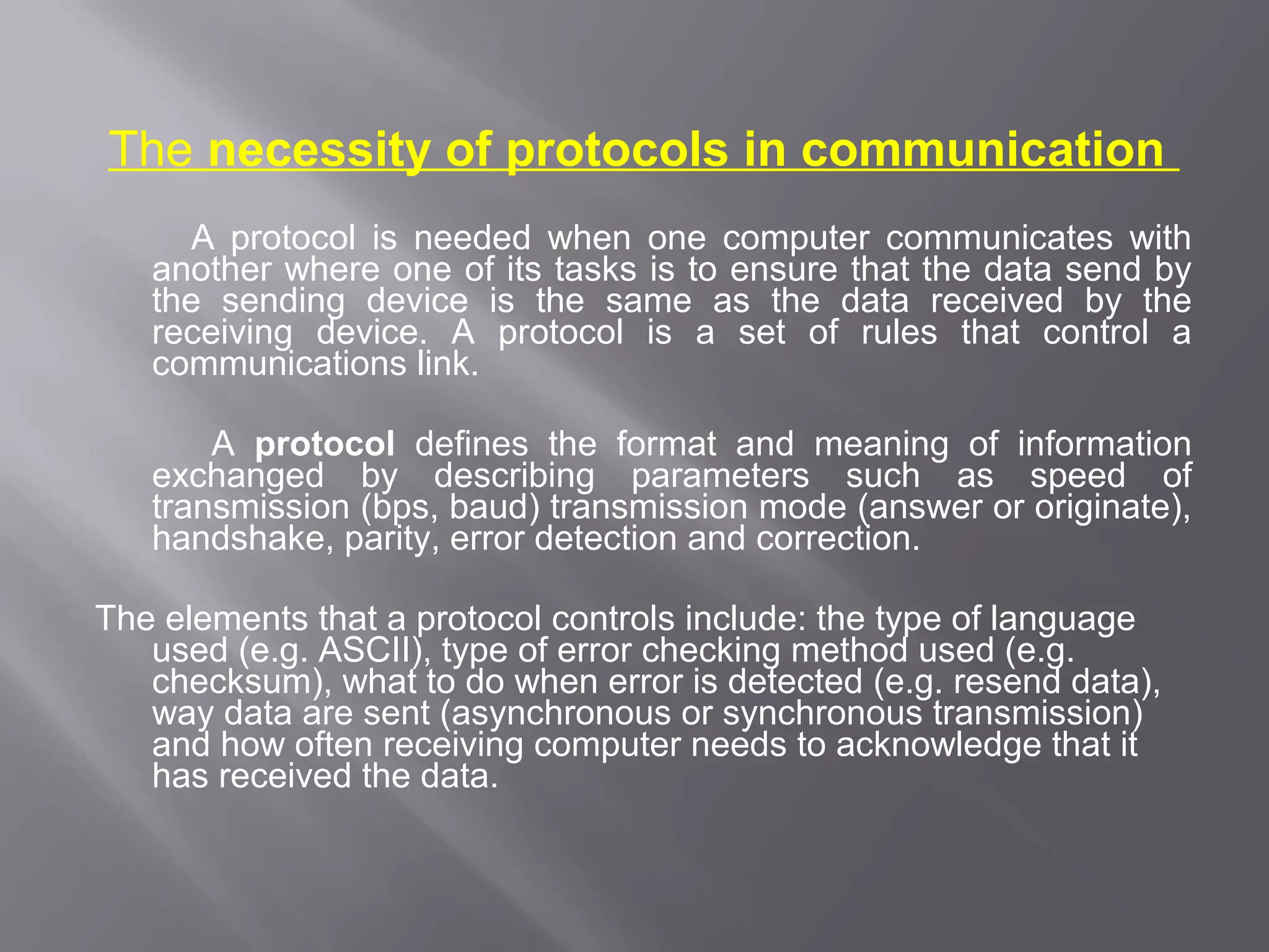 The necessity of protocols in communication
     A protocol is needed when one computer communicates with
   another where one of its tasks is to ensure that the data send by
   the sending device is the same as the data received by the
   receiving device. A protocol is a set of rules that control a
   communications link.

       A protocol defines the format and meaning of information
   exchanged by describing parameters such as speed of
   transmission (bps, baud) transmission mode (answer or originate),
   handshake, parity, error detection and correction.

The elements that a protocol controls include: the type of language
   used (e.g. ASCII), type of error checking method used (e.g.
   checksum), what to do when error is detected (e.g. resend data),
   way data are sent (asynchronous or synchronous transmission)
   and how often receiving computer needs to acknowledge that it
   has received the data.
 