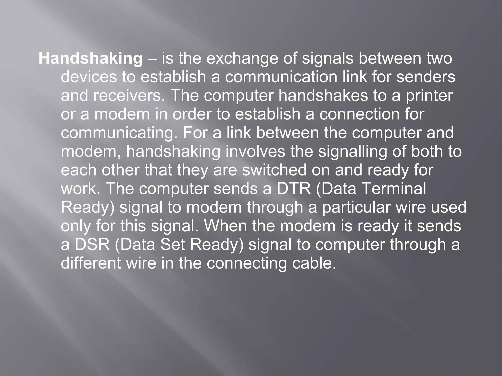 Handshaking – is the exchange of signals between two
  devices to establish a communication link for senders
  and receivers. The computer handshakes to a printer
  or a modem in order to establish a connection for
  communicating. For a link between the computer and
  modem, handshaking involves the signalling of both to
  each other that they are switched on and ready for
  work. The computer sends a DTR (Data Terminal
  Ready) signal to modem through a particular wire used
  only for this signal. When the modem is ready it sends
  a DSR (Data Set Ready) signal to computer through a
  different wire in the connecting cable.
 
