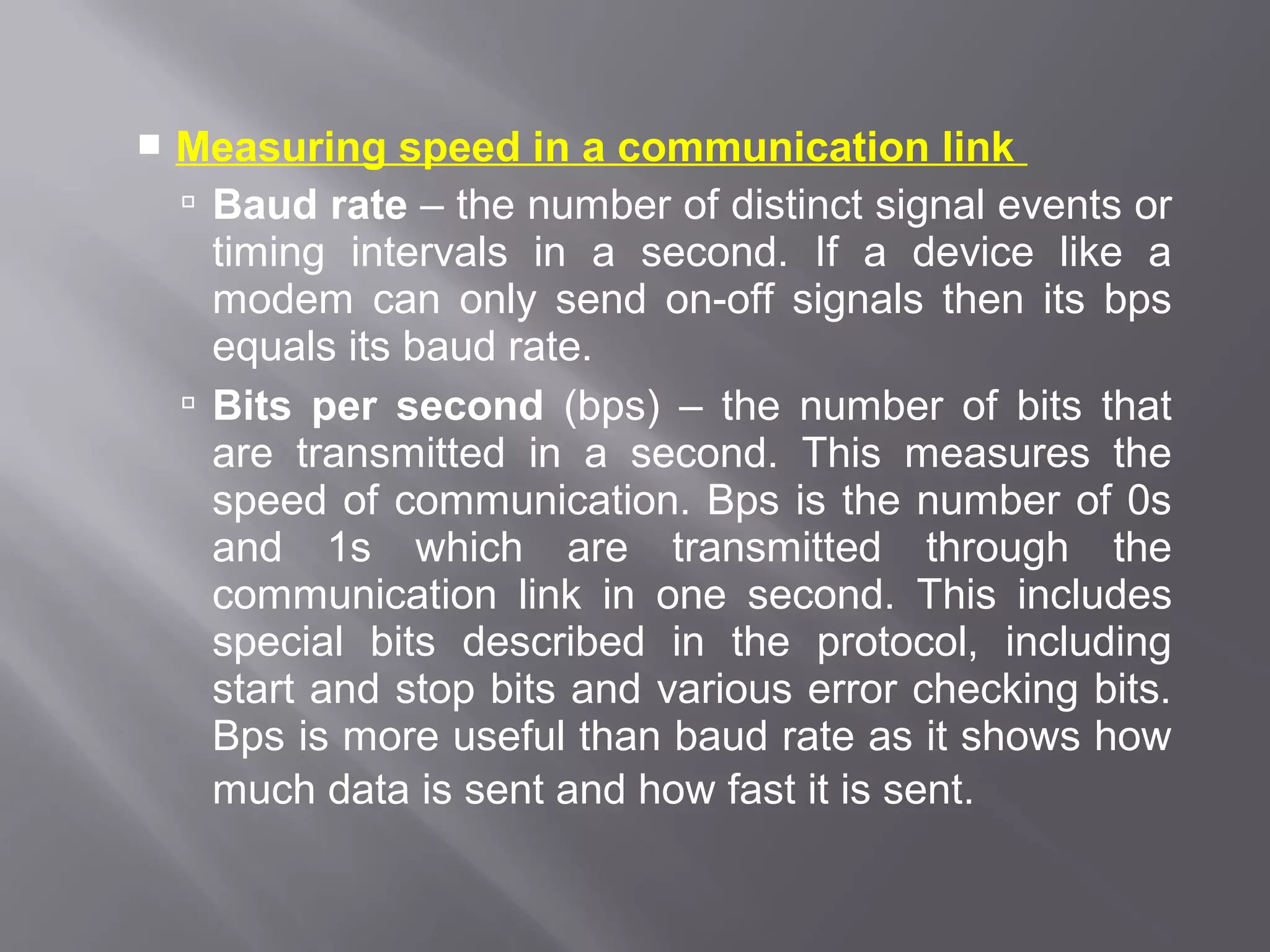    Measuring speed in a communication link
     Baud rate – the number of distinct signal events or
      timing intervals in a second. If a device like a
      modem can only send on-off signals then its bps
      equals its baud rate.
     Bits per second (bps) – the number of bits that
      are transmitted in a second. This measures the
      speed of communication. Bps is the number of 0s
      and 1s which are transmitted through the
      communication link in one second. This includes
      special bits described in the protocol, including
      start and stop bits and various error checking bits.
      Bps is more useful than baud rate as it shows how
      much data is sent and how fast it is sent.
 