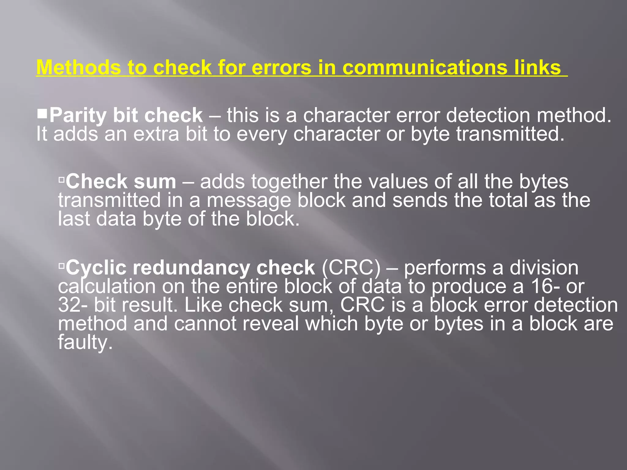 Methods to check for errors in communications links

Parity  bit check – this is a character error detection method.
It adds an extra bit to every character or byte transmitted.

  Check sum – adds together the values of all the bytes
  transmitted in a message block and sends the total as the
  last data byte of the block.

  Cyclic redundancy check (CRC) – performs a division
  calculation on the entire block of data to produce a 16- or
  32- bit result. Like check sum, CRC is a block error detection
  method and cannot reveal which byte or bytes in a block are
  faulty.
 