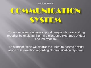 MR ZARKOVIC




Communication Systems support people who are working
together by enabling them the electronic exchange of data
                    and information.

 This presentation will enable the users to access a wide
range of information regarding Communication Systems.
 