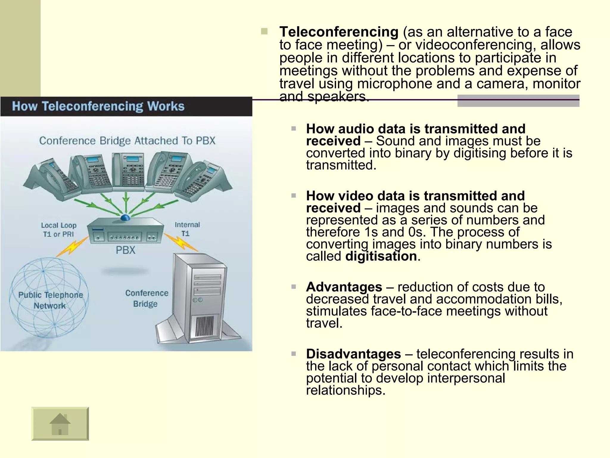 Teleconferencing  (as an alternative to a face to face meeting) – or videoconferencing, allows people in different locations to participate in meetings without the problems and expense of travel using microphone and a camera, monitor and speakers.  How audio data is transmitted and received  – Sound and images must be converted into binary by digitising before it is transmitted.  How video data is transmitted and received  – images and sounds can be represented as a series of numbers and therefore 1s and 0s. The process of converting images into binary numbers is called  digitisation .  Advantages  – reduction of costs due to decreased travel and accommodation bills, stimulates face-to-face meetings without travel.  Disadvantages  – teleconferencing results in the lack of personal contact which limits the potential to develop interpersonal relationships.  
