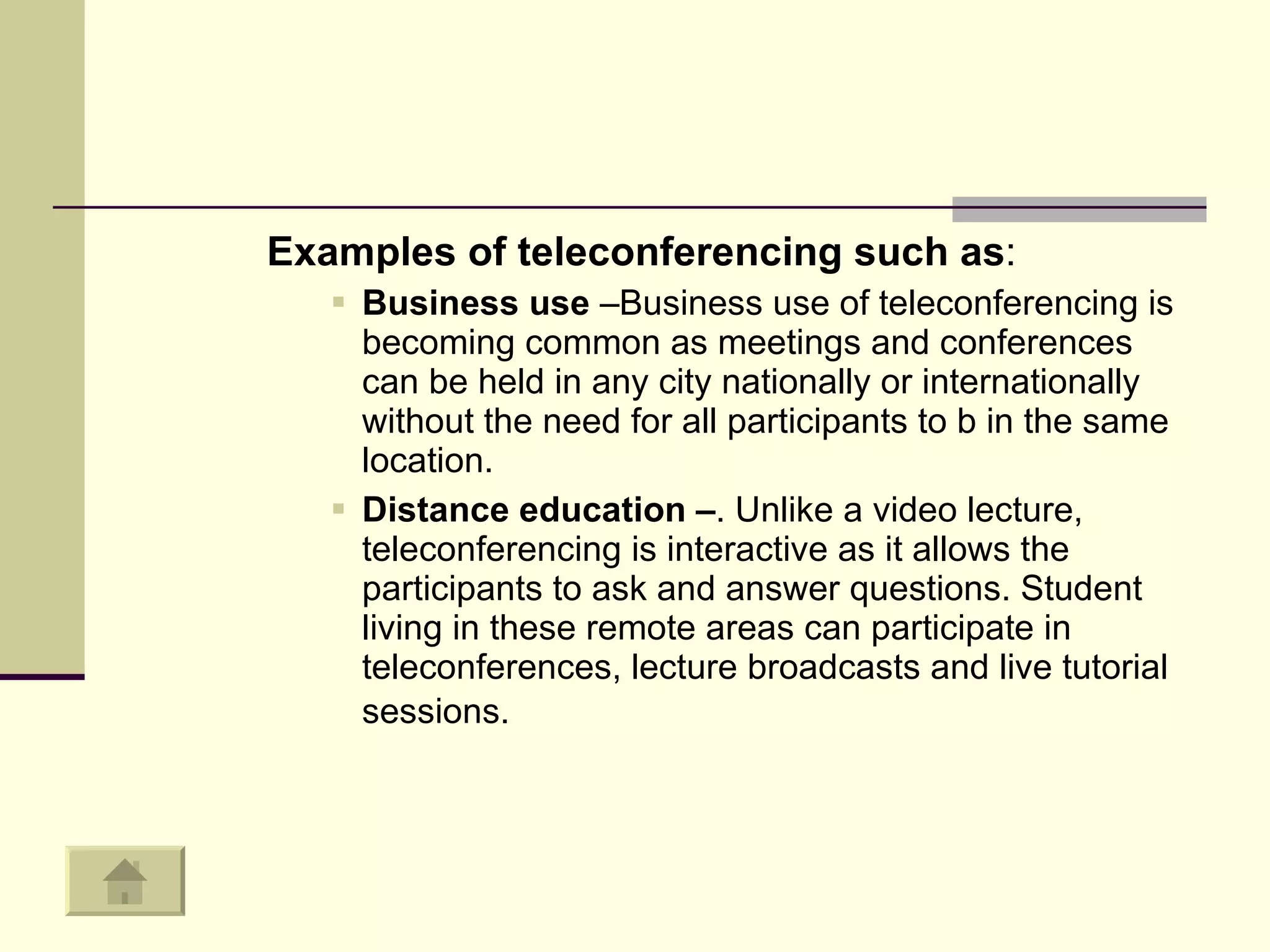 Examples of teleconferencing such as : Business use  –Business use of teleconferencing is becoming common as meetings and conferences can be held in any city nationally or internationally without the need for all participants to b in the same location.  Distance education – . Unlike a video lecture, teleconferencing is interactive as it allows the participants to ask and answer questions. Student living in these remote areas can participate in teleconferences, lecture broadcasts and live tutorial sessions.   