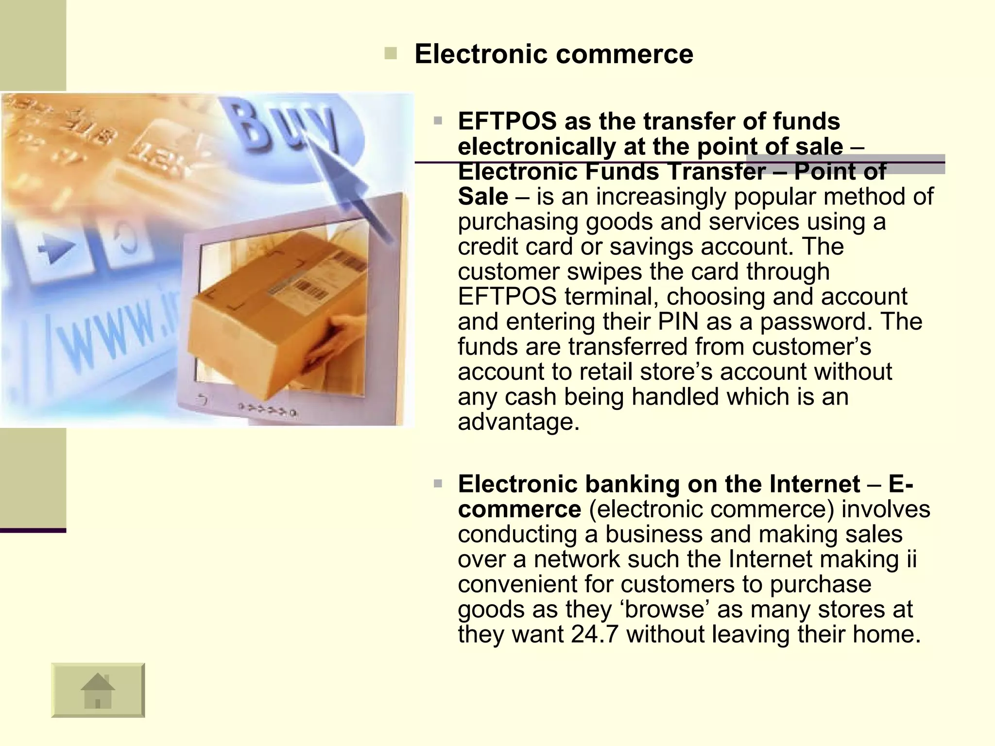 Electronic commerce   EFTPOS as the transfer of funds electronically at the point of sale  –  Electronic Funds Transfer – Point of Sale  – is an increasingly popular method of purchasing goods and services using a credit card or savings account. The customer swipes the card through EFTPOS terminal, choosing and account and entering their PIN as a password. The funds are transferred from customer’s account to retail store’s account without any cash being handled which is an advantage.  Electronic banking on the Internet  –  E-commerce  (electronic commerce) involves conducting a business and making sales over a network such the Internet making ii convenient for customers to purchase goods as they ‘browse’ as many stores at they want 24.7 without leaving their home.  