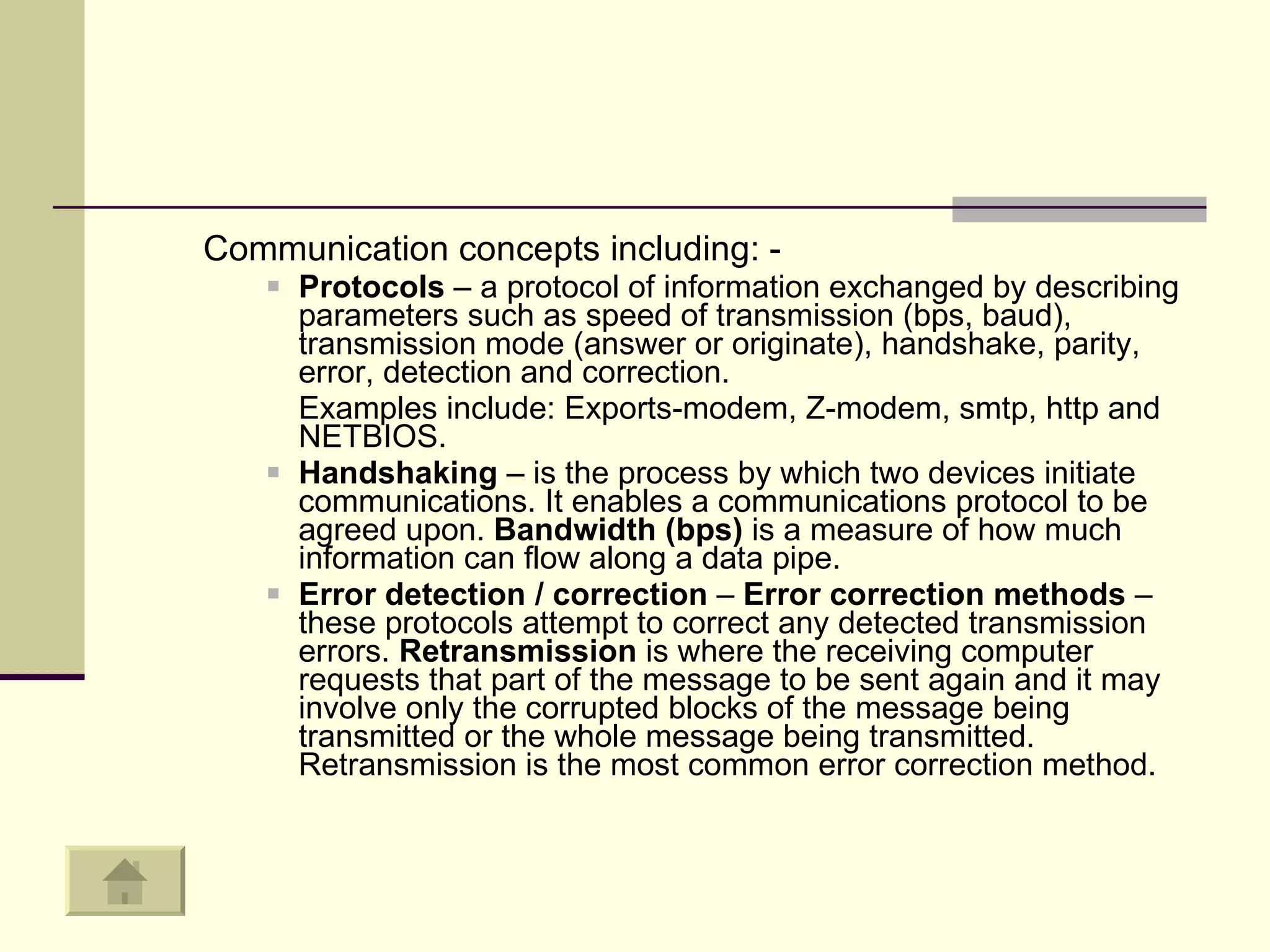Communication concepts including: -  Protocols  – a protocol of information exchanged by describing parameters such as speed of transmission (bps, baud), transmission mode (answer or originate), handshake, parity, error, detection and correction.  Examples include: Exports-modem, Z-modem, smtp, http and NETBIOS.  Handshaking  – is the process by which two devices initiate communications. It enables a communications protocol to be agreed upon.  Bandwidth (bps)  is a measure of how much information can flow along a data pipe.  Error detection / correction  –  Error correction methods  – these protocols attempt to correct any detected transmission errors.  Retransmission  is where the receiving computer requests that part of the message to be sent again and it may involve only the corrupted blocks of the message being transmitted or the whole message being transmitted. Retransmission is the most common error correction method.  