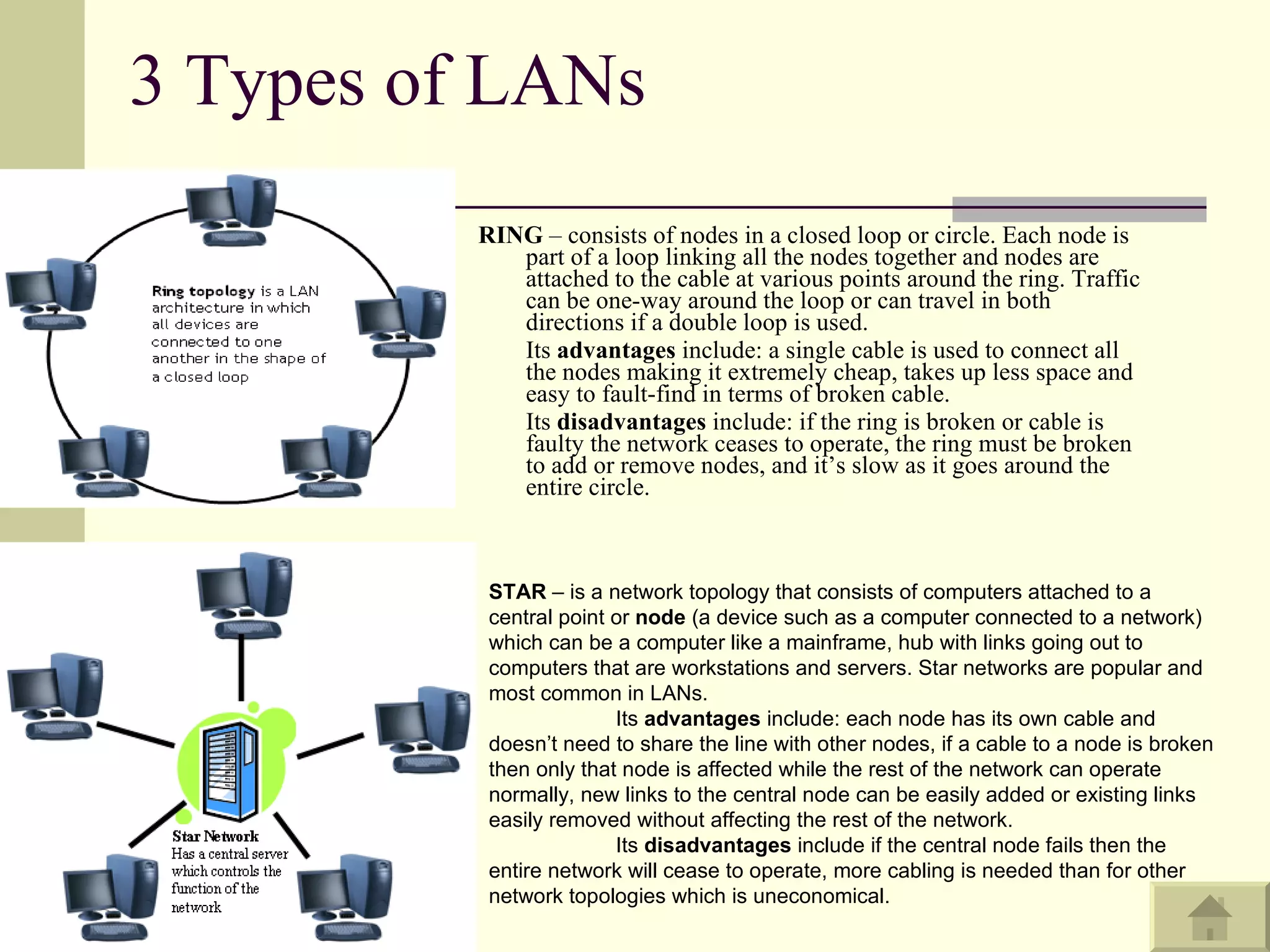 3 Types of LANs RING  – consists of nodes in a closed loop or circle. Each node is part of a loop linking all the nodes together and nodes are attached to the cable at various points around the ring. Traffic can be one-way around the loop or can travel in both directions if a double loop is used.  Its  advantages  include: a single cable is used to connect all the nodes making it extremely cheap, takes up less space and easy to fault-find in terms of broken cable.  Its  disadvantages  include: if the ring is broken or cable is faulty the network ceases to operate, the ring must be broken to add or remove nodes, and it’s slow as it goes around the entire circle.  STAR  – is a network topology that consists of computers attached to a central point or  node  (a device such as a computer connected to a network) which can be a computer like a mainframe, hub with links going out to computers that are workstations and servers. Star networks are popular and most common in LANs.  Its  advantages  include: each node has its own cable and doesn’t need to share the line with other nodes, if a cable to a node is broken then only that node is affected while the rest of the network can operate normally, new links to the central node can be easily added or existing links easily removed without affecting the rest of the network. Its  disadvantages  include if the central node fails then the entire network will cease to operate, more cabling is needed than for other network topologies which is uneconomical. 