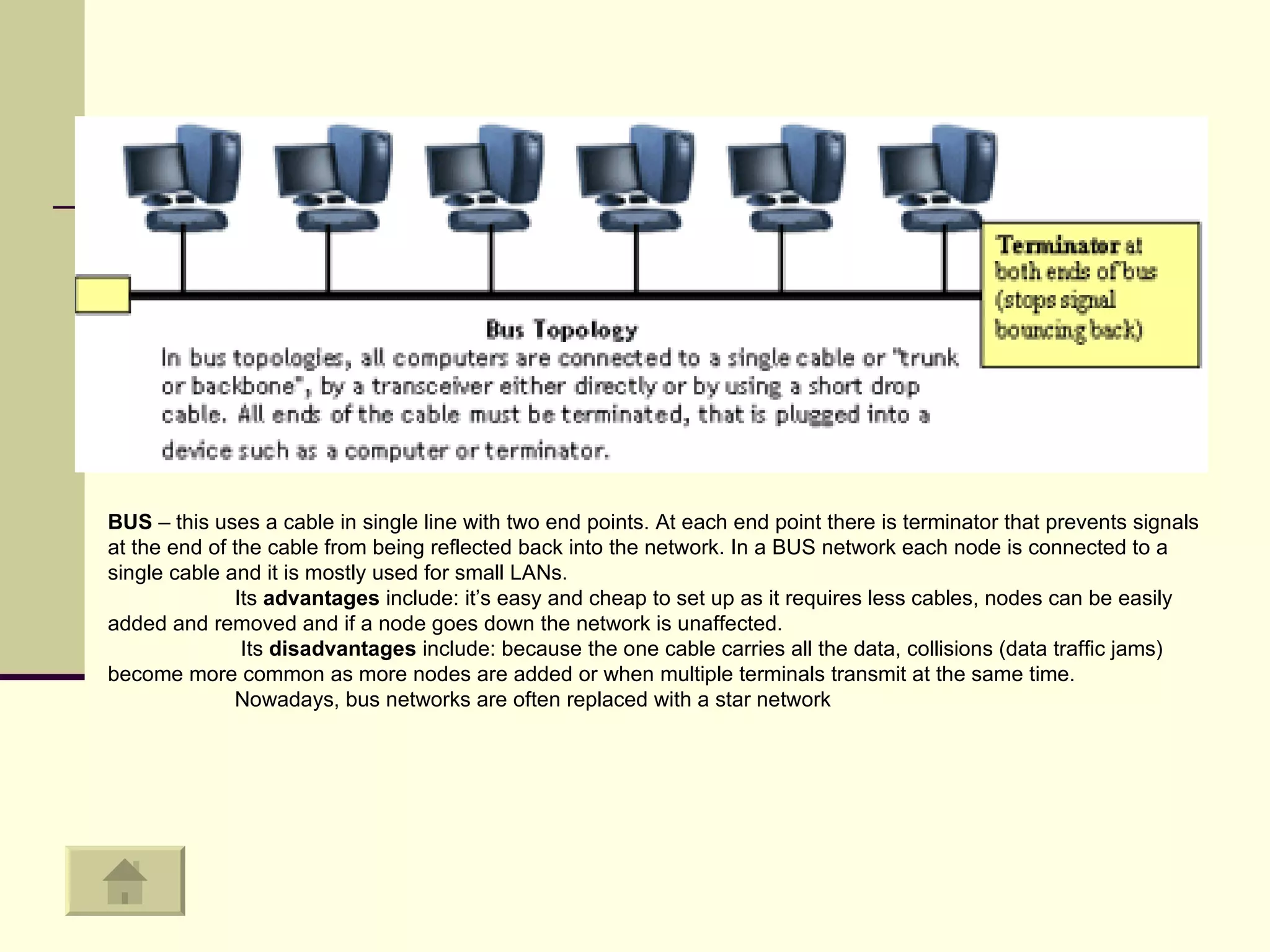 BUS  – this uses a cable in single line with two end points. At each end point there is terminator that prevents signals at the end of the cable from being reflected back into the network. In a BUS network each node is connected to a single cable and it is mostly used for small LANs.  Its  advantages  include: it’s easy and cheap to set up as it requires less cables, nodes can be easily added and removed and if a node goes down the network is unaffected.   Its  disadvantages  include: because the one cable carries all the data, collisions (data traffic jams) become more common as more nodes are added or when multiple terminals transmit at the same time.  Nowadays, bus networks are often replaced with a star network 