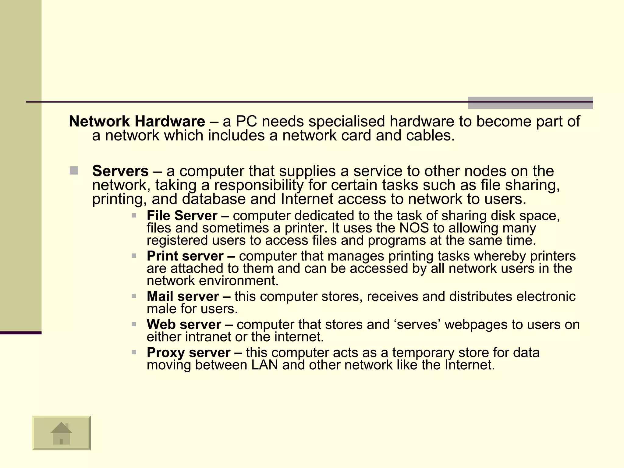 Network Hardware  – a PC needs specialised hardware to become part of a network which includes a network card and cables.  Servers  – a computer that supplies a service to other nodes on the network, taking a responsibility for certain tasks such as file sharing, printing, and database and Internet access to network to users.  File Server –  computer dedicated to the task of sharing disk space, files and sometimes a printer. It uses the NOS to allowing many registered users to access files and programs at the same time.  Print server –  computer that manages printing tasks whereby printers are attached to them and can be accessed by all network users in the network environment.  Mail server –  this computer stores, receives and distributes electronic male for users.  Web server –  computer that stores and ‘serves’ webpages to users on either intranet or the internet.  Proxy server –  this computer acts as a temporary store for data moving between LAN and other network like the Internet.  