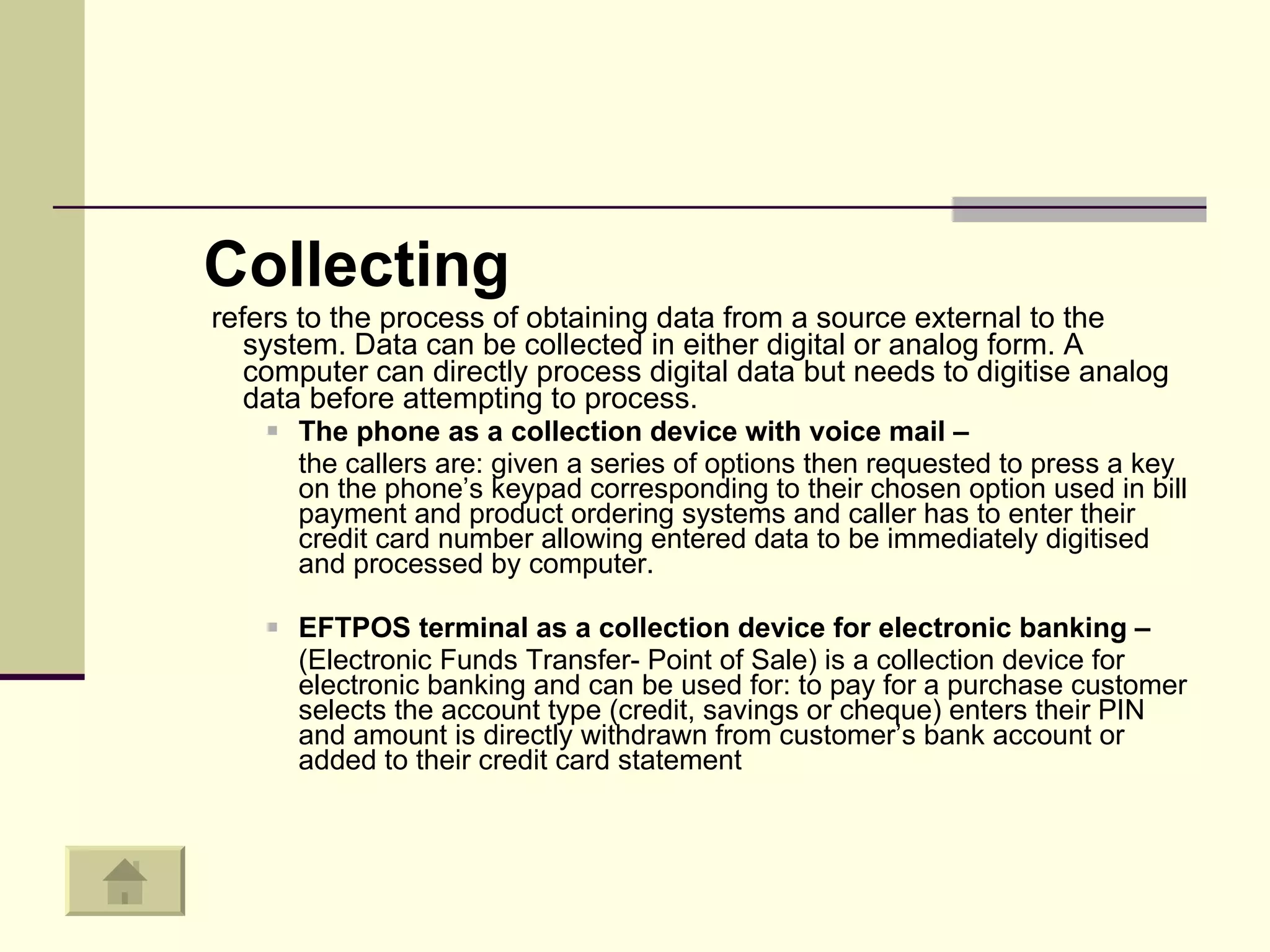 Collecting refers to the process of obtaining data from a source external to the system. Data can be collected in either digital or analog form. A computer can directly process digital data but needs to digitise analog data before attempting to process.  The phone as a collection device with voice mail – the callers are: given a series of options then requested to press a key on the phone’s keypad corresponding to their chosen option used in bill payment and product ordering systems and caller has to enter their credit card number allowing entered data to be immediately digitised and processed by computer. EFTPOS terminal as a collection device for electronic banking –  (Electronic Funds Transfer- Point of Sale) is a collection device for electronic banking and can be used for: to pay for a purchase customer selects the account type (credit, savings or cheque) enters their PIN and amount is directly withdrawn from customer’s bank account or added to their credit card statement 