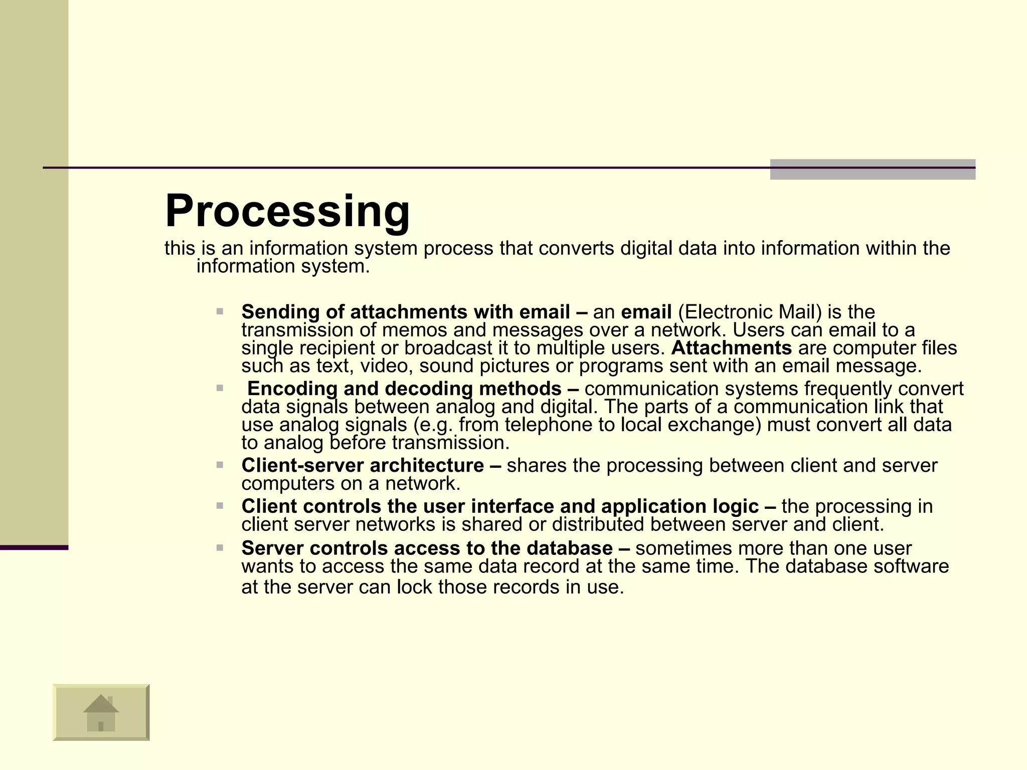 Processing this is an information system process that converts digital data into information within the information system.  Sending of attachments with email –  an  email  (Electronic Mail) is the transmission of memos and messages over a network. Users can email to a single recipient or broadcast it to multiple users.  Attachments  are computer files such as text, video, sound pictures or programs sent with an email message.  Encoding and decoding methods –  communication systems frequently convert data signals between analog and digital. The parts of a communication link that use analog signals (e.g. from telephone to local exchange) must convert all data to analog before transmission.  Client-server architecture –  shares the processing between client and server computers on a network.  Client controls the user interface and application logic –  the processing in client server networks is shared or distributed between server and client.  Server controls access to the database –  sometimes more than one user wants to access the same data record at the same time. The database software at the server can lock those records in use.   