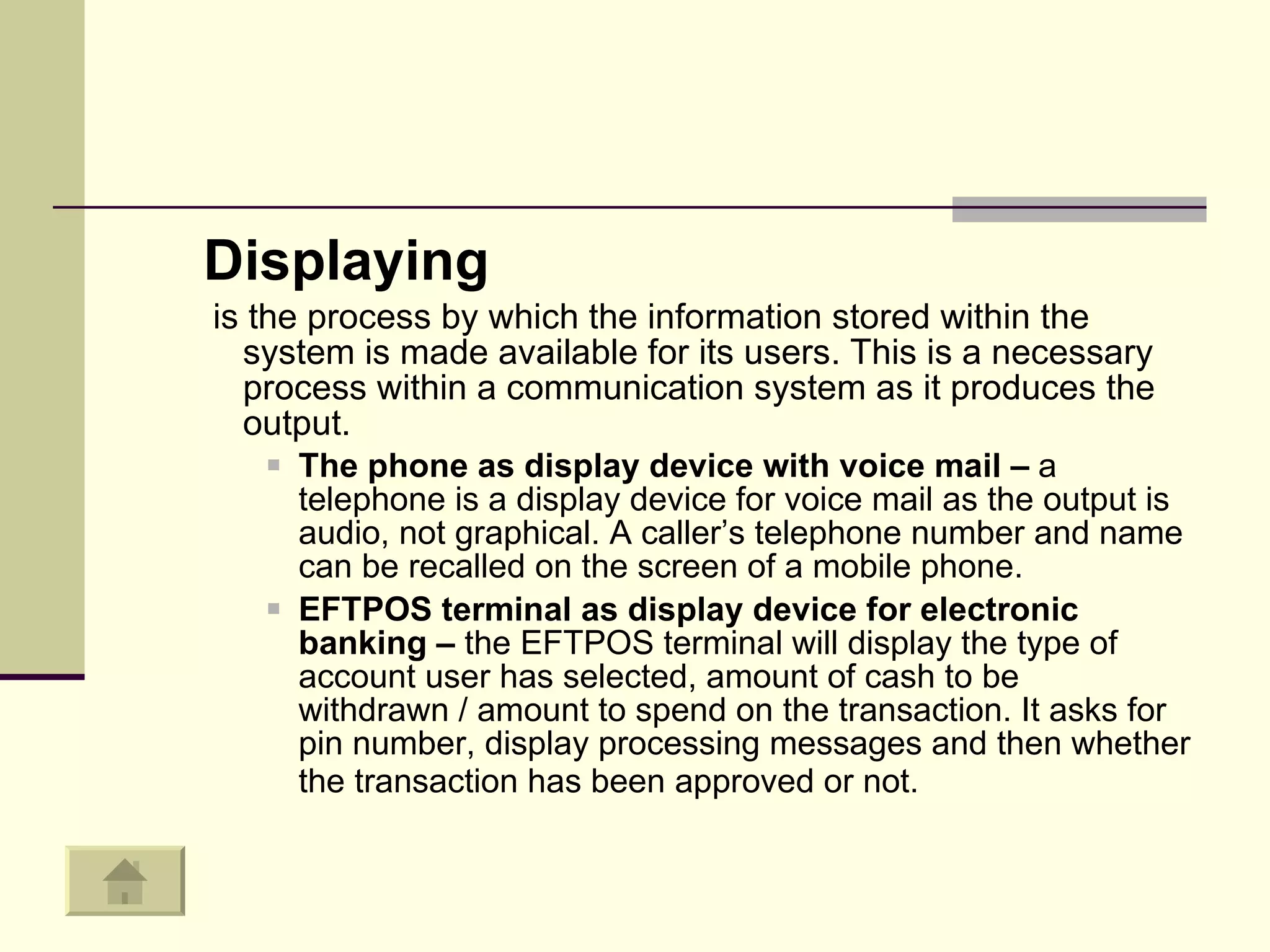 Displaying is the process by which the information stored within the system is made available for its users. This is a necessary process within a communication system as it produces the output.  The phone as display device with voice mail –  a telephone is a display device for voice mail as the output is audio, not graphical. A caller’s telephone number and name can be recalled on the screen of a mobile phone. EFTPOS terminal as display device for electronic banking –  the EFTPOS terminal will display the type of account user has selected, amount of cash to be withdrawn / amount to spend on the transaction. It asks for pin number, display processing messages and then whether the transaction has been approved or not.   