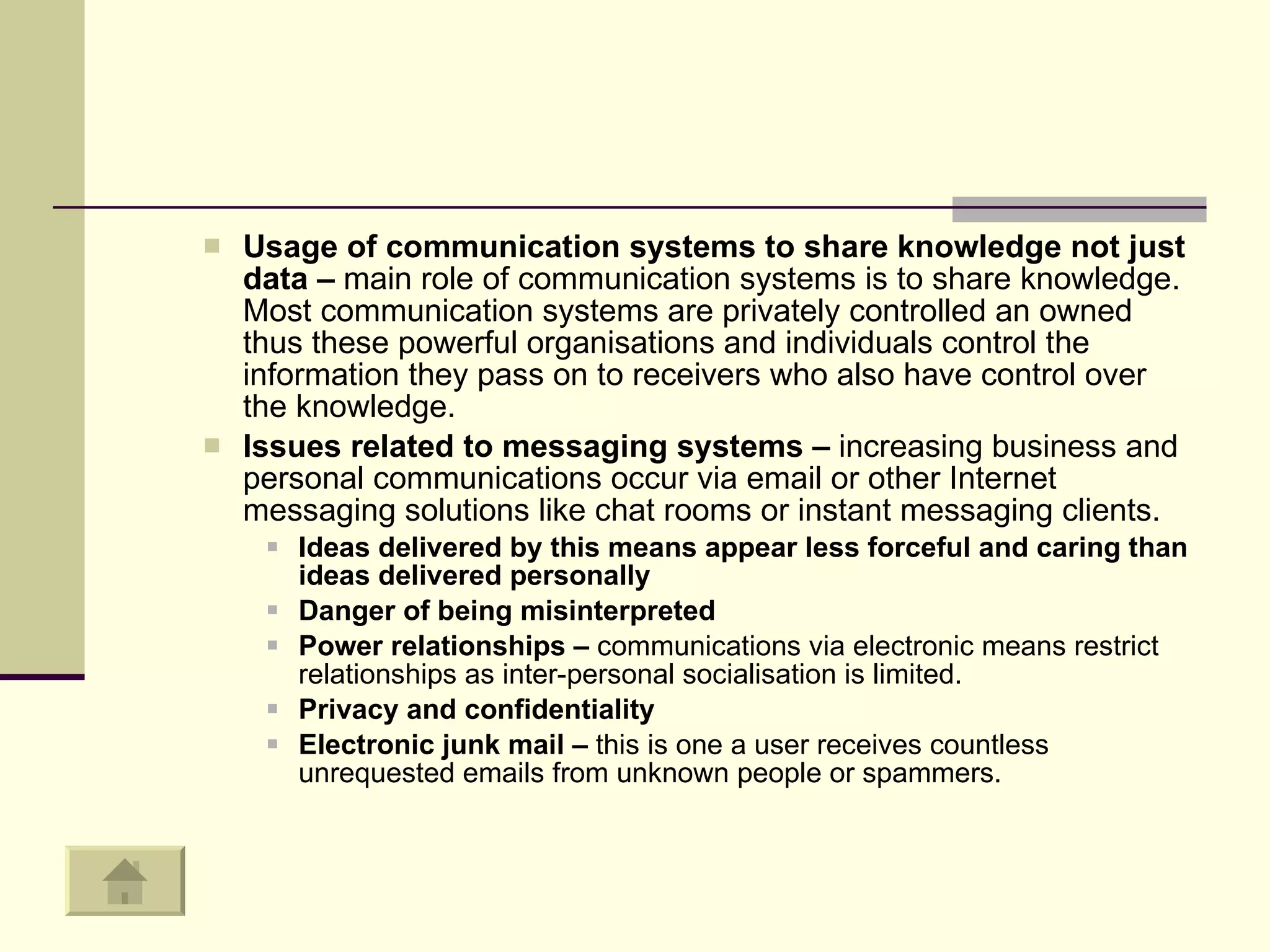 Usage of communication systems to share knowledge not just data –  main role of communication systems is to share knowledge. Most communication systems are privately controlled an owned thus these powerful organisations and individuals control the information they pass on to receivers who also have control over the knowledge.  Issues related to messaging systems –  increasing business and personal communications occur via email or other Internet messaging solutions like chat rooms or instant messaging clients.  Ideas delivered by this means appear less forceful and caring than ideas delivered personally  Danger of being misinterpreted Power relationships –  communications via electronic means restrict relationships as inter-personal socialisation is limited.  Privacy and confidentiality  Electronic junk mail –  this is one a user receives countless unrequested emails from unknown people or spammers.  