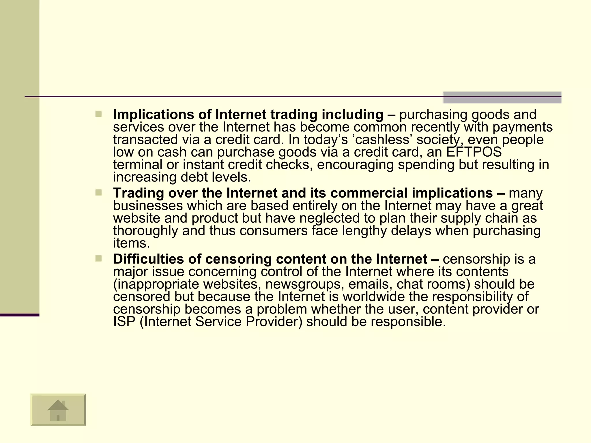 Implications of Internet trading including –  purchasing goods and services over the Internet has become common recently with payments transacted via a credit card. In today’s ‘cashless’ society, even people low on cash can purchase goods via a credit card, an EFTPOS terminal or instant credit checks, encouraging spending but resulting in increasing debt levels. Trading over the Internet and its commercial implications –  many businesses which are based entirely on the Internet may have a great website and product but have neglected to plan their supply chain as thoroughly and thus consumers face lengthy delays when purchasing items.  Difficulties of censoring content on the Internet –  censorship is a major issue concerning control of the Internet where its contents (inappropriate websites, newsgroups, emails, chat rooms) should be censored but because the Internet is worldwide the responsibility of censorship becomes a problem whether the user, content provider or ISP (Internet Service Provider) should be responsible.  