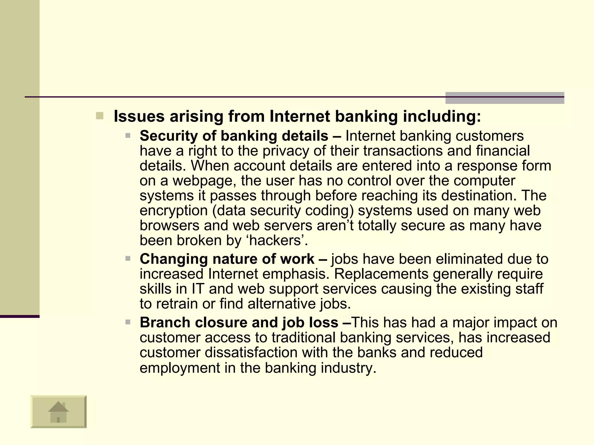 Issues arising from Internet banking including:  Security of banking details –  Internet banking customers have a right to the privacy of their transactions and financial details. When account details are entered into a response form on a webpage, the user has no control over the computer systems it passes through before reaching its destination. The encryption (data security coding) systems used on many web browsers and web servers aren’t totally secure as many have been broken by ‘hackers’.  Changing nature of work –  jobs have been eliminated due to increased Internet emphasis. Replacements generally require skills in IT and web support services causing the existing staff to retrain or find alternative jobs.  Branch closure and job loss – This has had a major impact on customer access to traditional banking services, has increased customer dissatisfaction with the banks and reduced employment in the banking industry.   