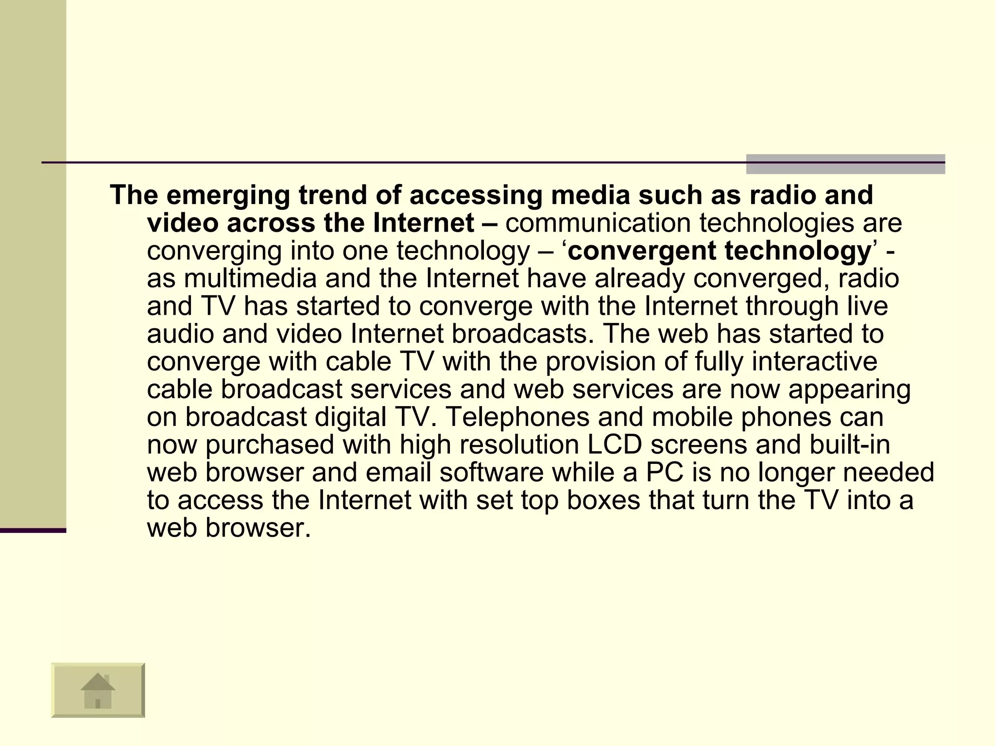The emerging trend of accessing media such as radio and video across the Internet –  communication technologies are converging into one technology – ‘ convergent technology ’ -  as multimedia and the Internet have already converged, radio and TV has started to converge with the Internet through live audio and video Internet broadcasts. The web has started to converge with cable TV with the provision of fully interactive cable broadcast services and web services are now appearing on broadcast digital TV. Telephones and mobile phones can now purchased with high resolution LCD screens and built-in web browser and email software while a PC is no longer needed to access the Internet with set top boxes that turn the TV into a web browser.  