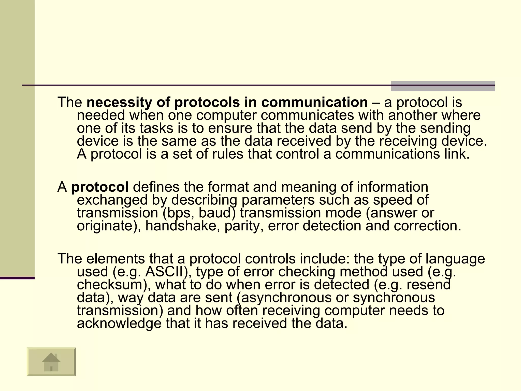 The  necessity of protocols in communication  – a protocol is needed when one computer communicates with another where one of its tasks is to ensure that the data send by the sending device is the same as the data received by the receiving device. A protocol is a set of rules that control a communications link.  A  protocol  defines the format and meaning of information exchanged by describing parameters such as speed of transmission (bps, baud) transmission mode (answer or originate), handshake, parity, error detection and correction.  The elements that a protocol controls include: the type of language used (e.g. ASCII), type of error checking method used (e.g. checksum), what to do when error is detected (e.g. resend data), way data are sent (asynchronous or synchronous transmission) and how often receiving computer needs to acknowledge that it has received the data. 