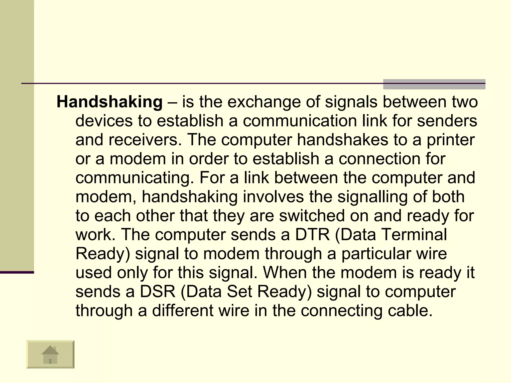 Handshaking  – is the exchange of signals between two devices to establish a communication link for senders and receivers. The computer handshakes to a printer or a modem in order to establish a connection for communicating. For a link between the computer and modem, handshaking involves the signalling of both to each other that they are switched on and ready for work. The computer sends a DTR (Data Terminal Ready) signal to modem through a particular wire used only for this signal. When the modem is ready it sends a DSR (Data Set Ready) signal to computer through a different wire in the connecting cable.  