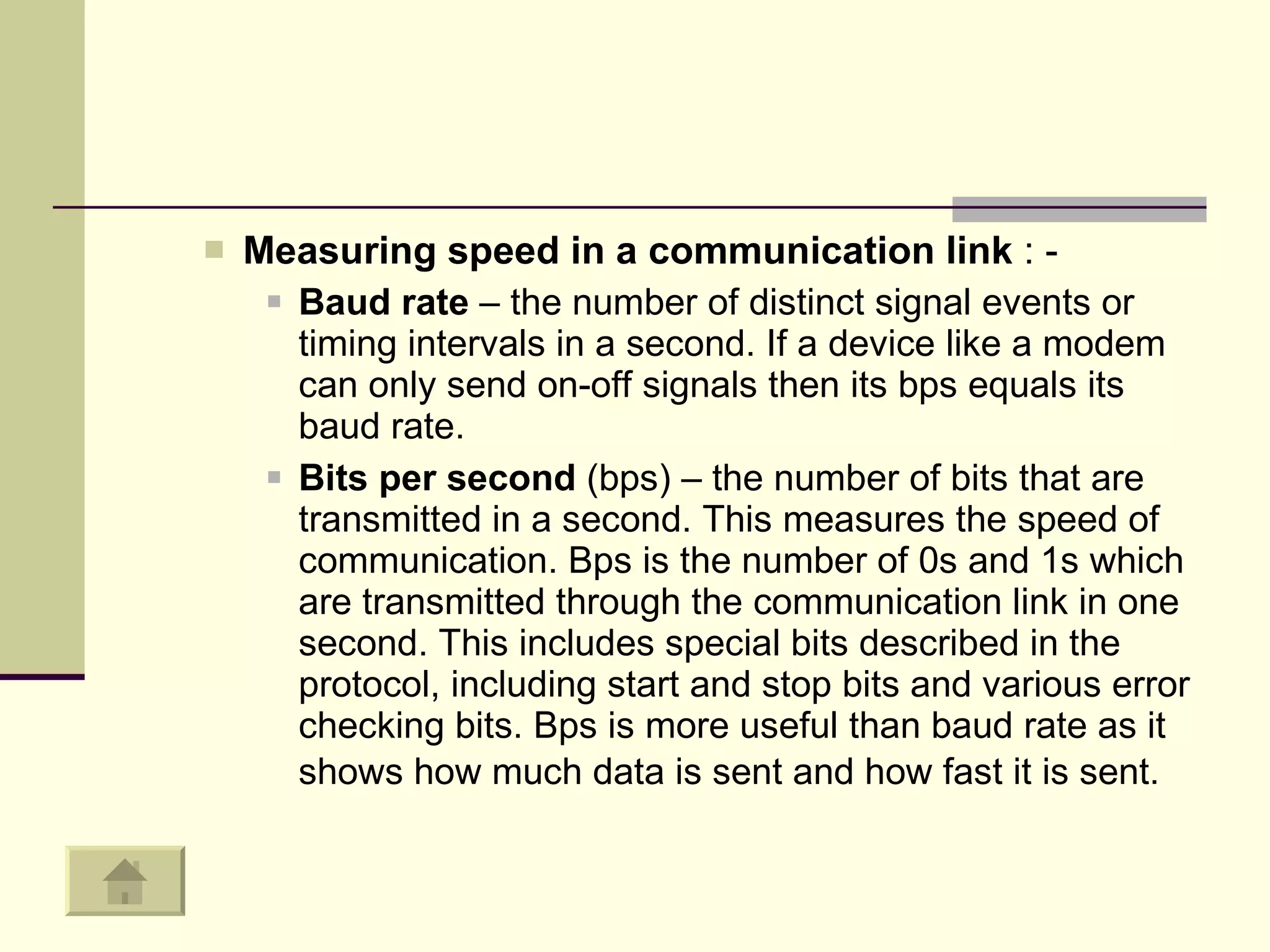 Measuring speed in a communication link  : - Baud rate  – the number of distinct signal events or timing intervals in a second. If a device like a modem can only send on-off signals then its bps equals its baud rate.  Bits per second  (bps) – the number of bits that are transmitted in a second. This measures the speed of communication. Bps is the number of 0s and 1s which are transmitted through the communication link in one second. This includes special bits described in the protocol, including start and stop bits and various error checking bits. Bps is more useful than baud rate as it shows how much data is sent and how fast it is sent.   