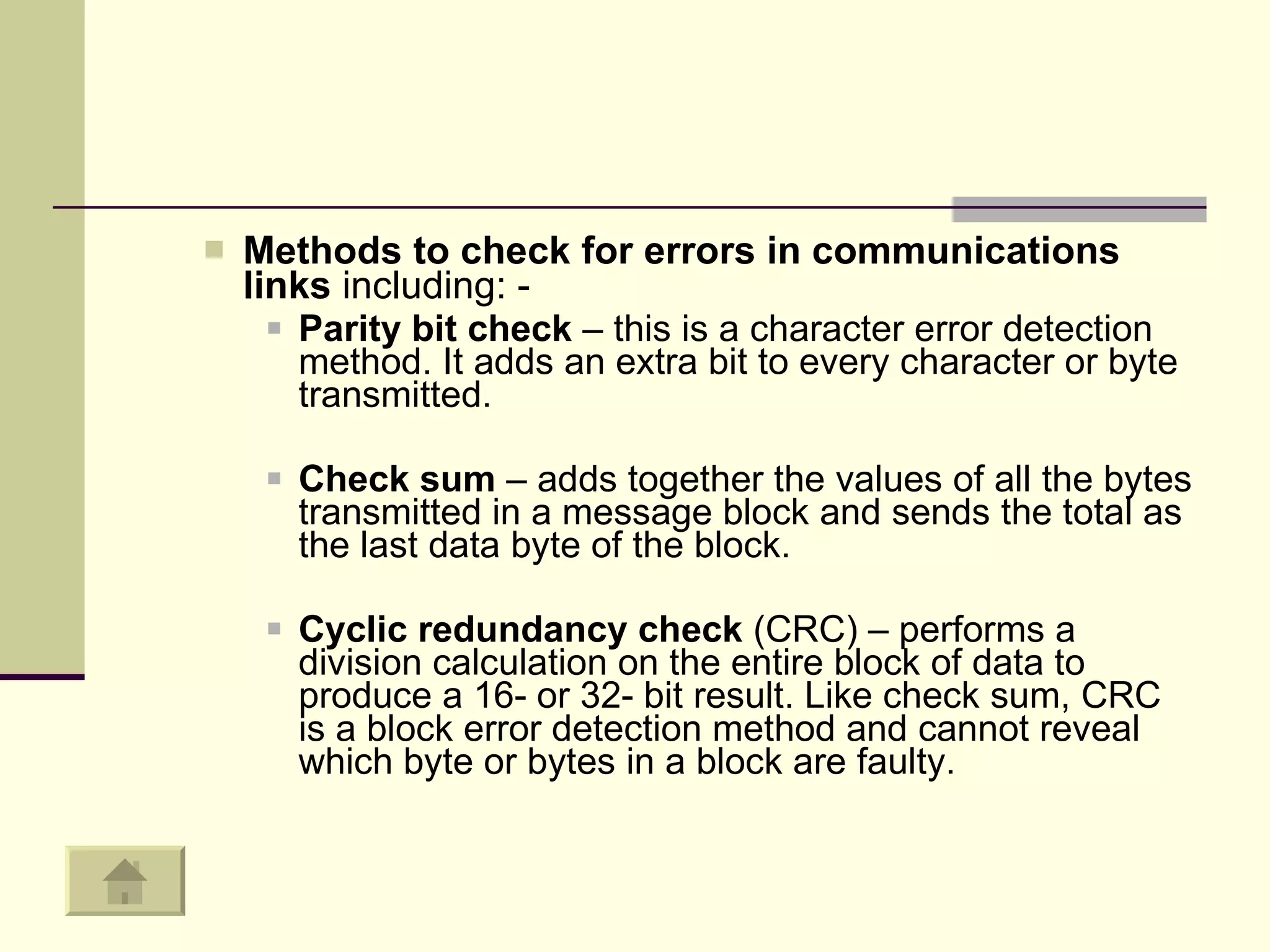 Methods to check for errors in communications links  including: - Parity bit check  – this is a character error detection method. It adds an extra bit to every character or byte transmitted.  Check sum  – adds together the values of all the bytes transmitted in a message block and sends the total as the last data byte of the block.  Cyclic redundancy check  (CRC) – performs a division calculation on the entire block of data to produce a 16- or 32- bit result. Like check sum, CRC is a block error detection method and cannot reveal which byte or bytes in a block are faulty.  