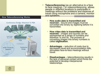 Teleconferencing  (as an alternative to a face to face meeting) – or videoconferencing, allows people in different locations to participate in meetings without the problems and expense of travel using microphone and a camera, monitor and speakers.  How audio data is transmitted and received  – Sound and images must be converted into binary by digitising before it is transmitted.  How video data is transmitted and received  – images and sounds can be represented as a series of numbers and therefore 1s and 0s. The process of converting images into binary numbers is called  digitisation .  Advantages  – reduction of costs due to decreased travel and accommodation bills, stimulates face-to-face meetings without travel.  Disadvantages  – teleconferencing results in the lack of personal contact which limits the potential to develop interpersonal relationships.  