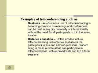 Examples of teleconferencing such as : Business use  –Business use of teleconferencing is becoming common as meetings and conferences can be held in any city nationally or internationally without the need for all participants to b in the same location.  Distance education – . Unlike a video lecture, teleconferencing is interactive as it allows the participants to ask and answer questions. Student living in these remote areas can participate in teleconferences, lecture broadcasts and live tutorial sessions.   