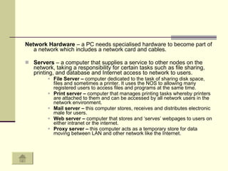 Network Hardware  – a PC needs specialised hardware to become part of a network which includes a network card and cables.  Servers  – a computer that supplies a service to other nodes on the network, taking a responsibility for certain tasks such as file sharing, printing, and database and Internet access to network to users.  File Server –  computer dedicated to the task of sharing disk space, files and sometimes a printer. It uses the NOS to allowing many registered users to access files and programs at the same time.  Print server –  computer that manages printing tasks whereby printers are attached to them and can be accessed by all network users in the network environment.  Mail server –  this computer stores, receives and distributes electronic male for users.  Web server –  computer that stores and ‘serves’ webpages to users on either intranet or the internet.  Proxy server –  this computer acts as a temporary store for data moving between LAN and other network like the Internet.  