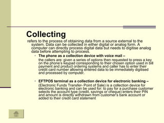 Collecting refers to the process of obtaining data from a source external to the system. Data can be collected in either digital or analog form. A computer can directly process digital data but needs to digitise analog data before attempting to process.  The phone as a collection device with voice mail – the callers are: given a series of options then requested to press a key on the phone’s keypad corresponding to their chosen option used in bill payment and product ordering systems and caller has to enter their credit card number allowing entered data to be immediately digitised and processed by computer. EFTPOS terminal as a collection device for electronic banking –  (Electronic Funds Transfer- Point of Sale) is a collection device for electronic banking and can be used for: to pay for a purchase customer selects the account type (credit, savings or cheque) enters their PIN and amount is directly withdrawn from customer’s bank account or added to their credit card statement 
