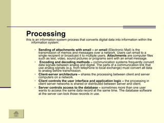 Processing this is an information system process that converts digital data into information within the information system.  Sending of attachments with email –  an  email  (Electronic Mail) is the transmission of memos and messages over a network. Users can email to a single recipient or broadcast it to multiple users.  Attachments  are computer files such as text, video, sound pictures or programs sent with an email message.  Encoding and decoding methods –  communication systems frequently convert data signals between analog and digital. The parts of a communication link that use analog signals (e.g. from telephone to local exchange) must convert all data to analog before transmission.  Client-server architecture –  shares the processing between client and server computers on a network.  Client controls the user interface and application logic –  the processing in client server networks is shared or distributed between server and client.  Server controls access to the database –  sometimes more than one user wants to access the same data record at the same time. The database software at the server can lock those records in use.   