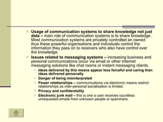 Usage of communication systems to share knowledge not just data –  main role of communication systems is to share knowledge. Most communication systems are privately controlled an owned thus these powerful organisations and individuals control the information they pass on to receivers who also have control over the knowledge.  Issues related to messaging systems –  increasing business and personal communications occur via email or other Internet messaging solutions like chat rooms or instant messaging clients.  Ideas delivered by this means appear less forceful and caring than ideas delivered personally  Danger of being misinterpreted Power relationships –  communications via electronic means restrict relationships as inter-personal socialisation is limited.  Privacy and confidentiality  Electronic junk mail –  this is one a user receives countless unrequested emails from unknown people or spammers.  