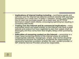 Implications of Internet trading including –  purchasing goods and services over the Internet has become common recently with payments transacted via a credit card. In today’s ‘cashless’ society, even people low on cash can purchase goods via a credit card, an EFTPOS terminal or instant credit checks, encouraging spending but resulting in increasing debt levels. Trading over the Internet and its commercial implications –  many businesses which are based entirely on the Internet may have a great website and product but have neglected to plan their supply chain as thoroughly and thus consumers face lengthy delays when purchasing items.  Difficulties of censoring content on the Internet –  censorship is a major issue concerning control of the Internet where its contents (inappropriate websites, newsgroups, emails, chat rooms) should be censored but because the Internet is worldwide the responsibility of censorship becomes a problem whether the user, content provider or ISP (Internet Service Provider) should be responsible.  