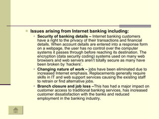 Issues arising from Internet banking including:  Security of banking details –  Internet banking customers have a right to the privacy of their transactions and financial details. When account details are entered into a response form on a webpage, the user has no control over the computer systems it passes through before reaching its destination. The encryption (data security coding) systems used on many web browsers and web servers aren’t totally secure as many have been broken by ‘hackers’.  Changing nature of work –  jobs have been eliminated due to increased Internet emphasis. Replacements generally require skills in IT and web support services causing the existing staff to retrain or find alternative jobs.  Branch closure and job loss – This has had a major impact on customer access to traditional banking services, has increased customer dissatisfaction with the banks and reduced employment in the banking industry.   