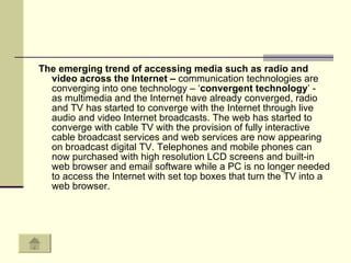 The emerging trend of accessing media such as radio and video across the Internet –  communication technologies are converging into one technology – ‘ convergent technology ’ -  as multimedia and the Internet have already converged, radio and TV has started to converge with the Internet through live audio and video Internet broadcasts. The web has started to converge with cable TV with the provision of fully interactive cable broadcast services and web services are now appearing on broadcast digital TV. Telephones and mobile phones can now purchased with high resolution LCD screens and built-in web browser and email software while a PC is no longer needed to access the Internet with set top boxes that turn the TV into a web browser.  