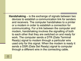 Handshaking  – is the exchange of signals between two devices to establish a communication link for senders and receivers. The computer handshakes to a printer or a modem in order to establish a connection for communicating. For a link between the computer and modem, handshaking involves the signalling of both to each other that they are switched on and ready for work. The computer sends a DTR (Data Terminal Ready) signal to modem through a particular wire used only for this signal. When the modem is ready it sends a DSR (Data Set Ready) signal to computer through a different wire in the connecting cable.  