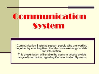 Communication System   Communication Systems support people who are working together by enabling them the electronic exchange of data and information.  This presentation will enable the users to access a wide range of information regarding Communication Systems. 