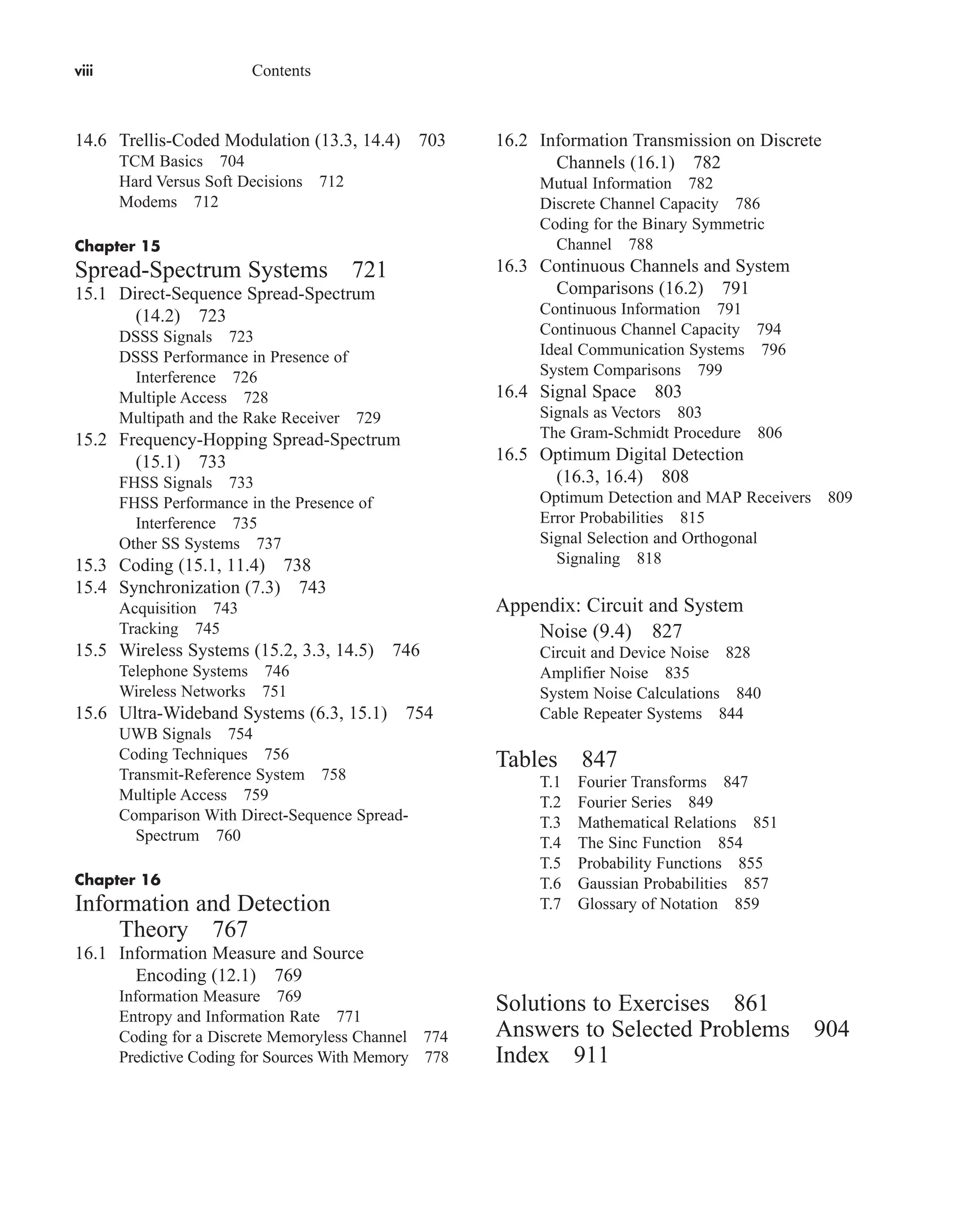 viii Contents
14.6 Trellis-Coded Modulation (13.3, 14.4) 703
TCM Basics 704
Hard Versus Soft Decisions 712
Modems 712
Chapter 15
Spread-Spectrum Systems 721
15.1 Direct-Sequence Spread-Spectrum
(14.2) 723
DSSS Signals 723
DSSS Performance in Presence of
Interference 726
Multiple Access 728
Multipath and the Rake Receiver 729
15.2 Frequency-Hopping Spread-Spectrum
(15.1) 733
FHSS Signals 733
FHSS Performance in the Presence of
Interference 735
Other SS Systems 737
15.3 Coding (15.1, 11.4) 738
15.4 Synchronization (7.3) 743
Acquisition 743
Tracking 745
15.5 Wireless Systems (15.2, 3.3, 14.5) 746
Telephone Systems 746
Wireless Networks 751
15.6 Ultra-Wideband Systems (6.3, 15.1) 754
UWB Signals 754
Coding Techniques 756
Transmit-Reference System 758
Multiple Access 759
Comparison With Direct-Sequence Spread-
Spectrum 760
Chapter 16
Information and Detection
Theory 767
16.1 Information Measure and Source
Encoding (12.1) 769
Information Measure 769
Entropy and Information Rate 771
Coding for a Discrete Memoryless Channel 774
Predictive Coding for Sources With Memory 778
16.2 Information Transmission on Discrete
Channels (16.1) 782
Mutual Information 782
Discrete Channel Capacity 786
Coding for the Binary Symmetric
Channel 788
16.3 Continuous Channels and System
Comparisons (16.2) 791
Continuous Information 791
Continuous Channel Capacity 794
Ideal Communication Systems 796
System Comparisons 799
16.4 Signal Space 803
Signals as Vectors 803
The Gram-Schmidt Procedure 806
16.5 Optimum Digital Detection
(16.3, 16.4) 808
Optimum Detection and MAP Receivers 809
Error Probabilities 815
Signal Selection and Orthogonal
Signaling 818
Appendix: Circuit and System
Noise (9.4) 827
Circuit and Device Noise 828
Amplifier Noise 835
System Noise Calculations 840
Cable Repeater Systems 844
Tables 847
T.1 Fourier Transforms 847
T.2 Fourier Series 849
T.3 Mathematical Relations 851
T.4 The Sinc Function 854
T.5 Probability Functions 855
T.6 Gaussian Probabilities 857
T.7 Glossary of Notation 859
Solutions to Exercises 861
Answers to Selected Problems 904
Index 911
car80407_fm_i-xx.qxd 1/15/09 4:14 PM Page viii
Rev.Confirming Pages
 