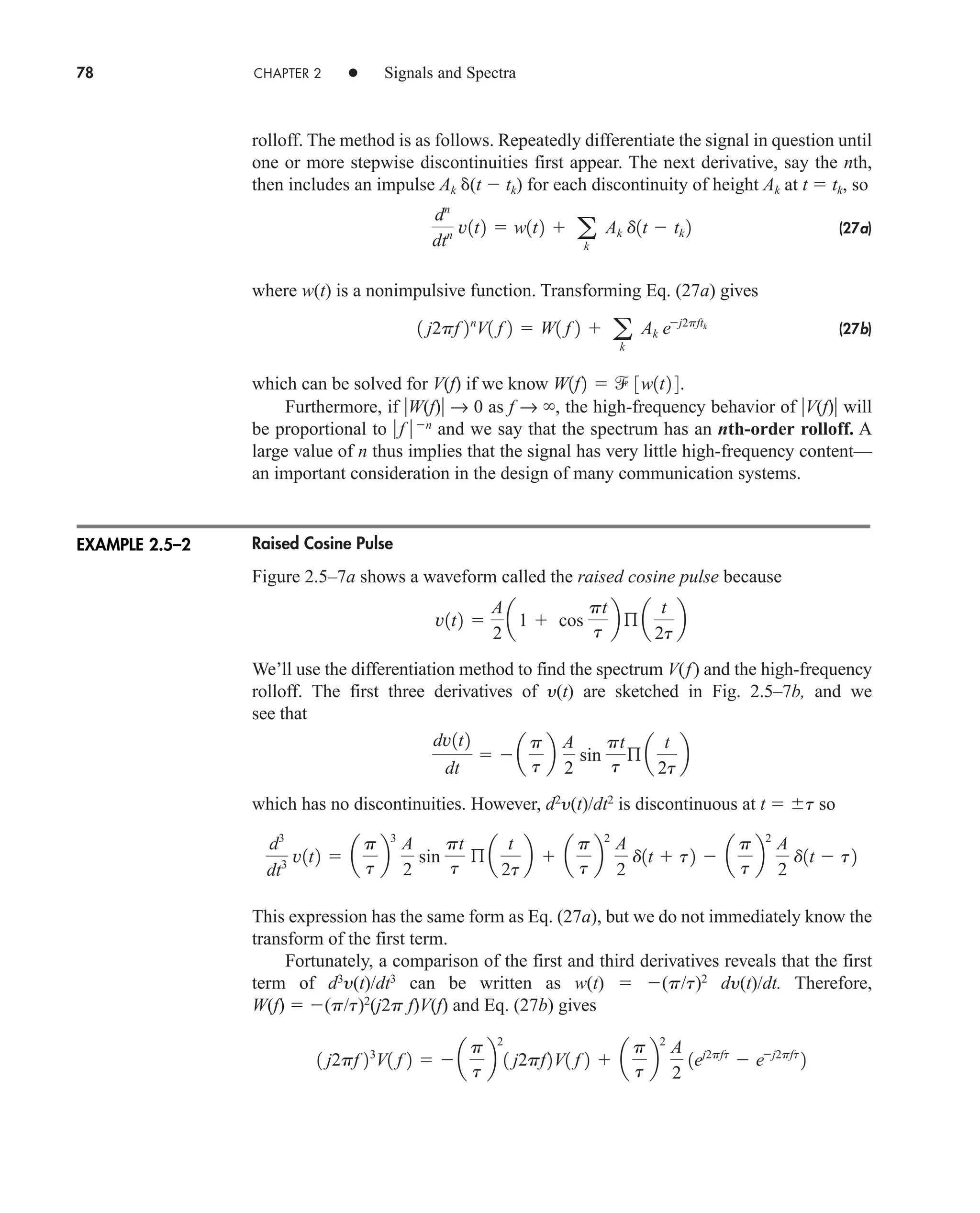 78 CHAPTER 2 • Signals and Spectra
rolloff. The method is as follows. Repeatedly differentiate the signal in question until
one or more stepwise discontinuities first appear. The next derivative, say the nth,
then includes an impulse Ak (t  tk) for each discontinuity of height Ak at t  tk, so
(27a)
where w(t) is a nonimpulsive function. Transforming Eq. (27a) gives
(27b)
which can be solved for V(f) if we know
Furthermore, if W(f) → 0 as f → , the high-frequency behavior of V(f) will
be proportional to f n
and we say that the spectrum has an nth-order rolloff. A
large value of n thus implies that the signal has very little high-frequency content—
an important consideration in the design of many communication systems.
Raised Cosine Pulse
Figure 2.5–7a shows a waveform called the raised cosine pulse because
We’ll use the differentiation method to find the spectrum V(f) and the high-frequency
rolloff. The first three derivatives of y(t) are sketched in Fig. 2.5–7b, and we
see that
which has no discontinuities. However, d2
y(t)/dt2
is discontinuous at t  t so
This expression has the same form as Eq. (27a), but we do not immediately know the
transform of the first term.
Fortunately, a comparison of the first and third derivatives reveals that the first
term of d3
y(t)/dt3
can be written as w(t)  (p/t)2
dy(t)/dt. Therefore,
W(f)  (p/t)2
(j2p f)V(f) and Eq. (27b) gives
1 j2pf 23
V1 f 2   a
p
t
b
2
1 j2pf2V1 f 2  a
p
t
b
2
A
2
1ej2pft
 ej2pft
2
d3
dt3 v1t2  a
p
t
b
3
A
2
sin
pt
t
ß a
t
2t
b  a
p
t
b
2
A
2
d1t  t2  a
p
t
b
2
A
2
d1t  t2
dv1t2
dt
  a
p
t
b
A
2
sin
pt
t
ß a
t
2t
b
v1t2 
A
2
a1  cos
pt
t
b ß a
t
2t
b
W1f2   3w1t2 4.
1 j2pf 2n
V1 f 2  W1 f 2  a
k
Ak ej2pftk
dn
dtn v1t2  w1t2  a
k
Ak d1t  tk 2
EXAMPLE 2.5–2
car80407_ch02_027-090.qxd 12/8/08 11:04 PM Page 78
 