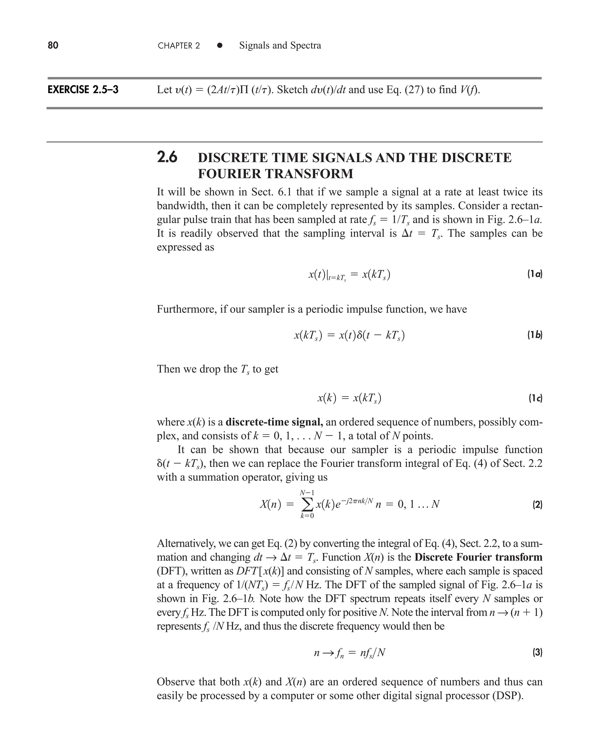 80 CHAPTER 2 • Signals and Spectra
Let y(t)  (2At/t)Π (t/t). Sketch dy(t)/dt and use Eq. (27) to find V(f).
2.6 DISCRETE TIME SIGNALS AND THE DISCRETE
FOURIER TRANSFORM
It will be shown in Sect. 6.1 that if we sample a signal at a rate at least twice its
bandwidth, then it can be completely represented by its samples. Consider a rectan-
gular pulse train that has been sampled at rate fs  1/Ts and is shown in Fig. 2.6–1a.
It is readily observed that the sampling interval is t  Ts. The samples can be
expressed as
(1a)
Furthermore, if our sampler is a periodic impulse function, we have
(1b)
Then we drop the Ts to get
(1c)
where x(k) is a discrete-time signal, an ordered sequence of numbers, possibly com-
plex, and consists of k  0, 1, . . . N  1, a total of N points.
It can be shown that because our sampler is a periodic impulse function
(t  kTs), then we can replace the Fourier transform integral of Eq. (4) of Sect. 2.2
with a summation operator, giving us
(2)
Alternatively, we can get Eq. (2) by converting the integral of Eq. (4), Sect. 2.2, to a sum-
mation and changing dt → t  Ts. Function X(n) is the Discrete Fourier transform
(DFT), written as DFT[x(k)] and consisting of N samples, where each sample is spaced
at a frequency of 1/(NTs)  fs/N Hz. The DFT of the sampled signal of Fig. 2.6–1a is
shown in Fig. 2.6–1b. Note how the DFT spectrum repeats itself every N samples or
every fs Hz. The DFT is computed only for positive N. Note the interval from n → (n  1)
represents fs /N Hz, and thus the discrete frequency would then be
(3)
Observe that both x(k) and X(n) are an ordered sequence of numbers and thus can
easily be processed by a computer or some other digital signal processor (DSP).
n S fn  nfsN
X1n2  a
N1
k0
x1k2ej2pnkN
n  0, 1 p N
x1k2  x1kTs 2
x1kTs 2  x1t2d1t  kTs 2
x1t2|tkTs
 x1kTs 2
EXERCISE 2.5–3
car80407_ch02_027-090.qxd 12/8/08 11:04 PM Page 80
 