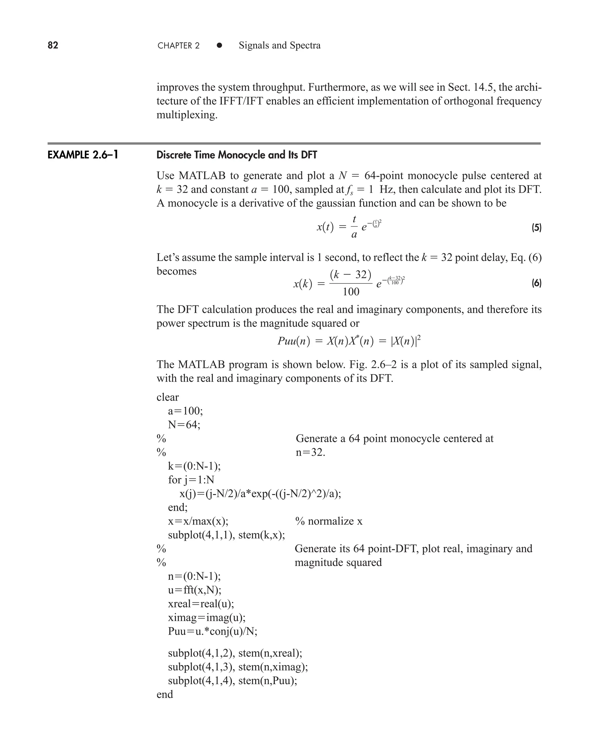 82 CHAPTER 2 • Signals and Spectra
improves the system throughput. Furthermore, as we will see in Sect. 14.5, the archi-
tecture of the IFFT/IFT enables an efficient implementation of orthogonal frequency
multiplexing.
Discrete Time Monocycle and Its DFT
Use MATLAB to generate and plot a N  64-point monocycle pulse centered at
k  32 and constant a  100, sampled at fs  1 Hz, then calculate and plot its DFT.
A monocycle is a derivative of the gaussian function and can be shown to be
(5)
Let’s assume the sample interval is 1 second, to reflect the k  32 point delay, Eq. (6)
becomes
(6)
The DFT calculation produces the real and imaginary components, and therefore its
power spectrum is the magnitude squared or
The MATLAB program is shown below. Fig. 2.6–2 is a plot of its sampled signal,
with the real and imaginary components of its DFT.
clear
a100;
N64;
% Generate a 64 point monocycle centered at
% n32.
k(0:N-1);
for j1:N
x(j)(j-N/2)/a*exp(-((j-N/2)^2)/a);
end;
xx/max(x); % normalize x
subplot(4,1,1), stem(k,x);
% Generate its 64 point-DFT, plot real, imaginary and
% magnitude squared
n(0:N-1);
ufft(x,N);
xrealreal(u);
ximagimag(u);
Puuu.*conj(u)/N;
subplot(4,1,2), stem(n,xreal);
subplot(4,1,3), stem(n,ximag);
subplot(4,1,4), stem(n,Puu);
end
Puu1n2  X1n2X*
1n2  |X1n2|2
x1k2 
1k  322
100
e1k32
100 22
x1t2 
t
a
e1t
a22
EXAMPLE 2.6–1
car80407_ch02_027-090.qxd 12/8/08 11:04 PM Page 82
 
