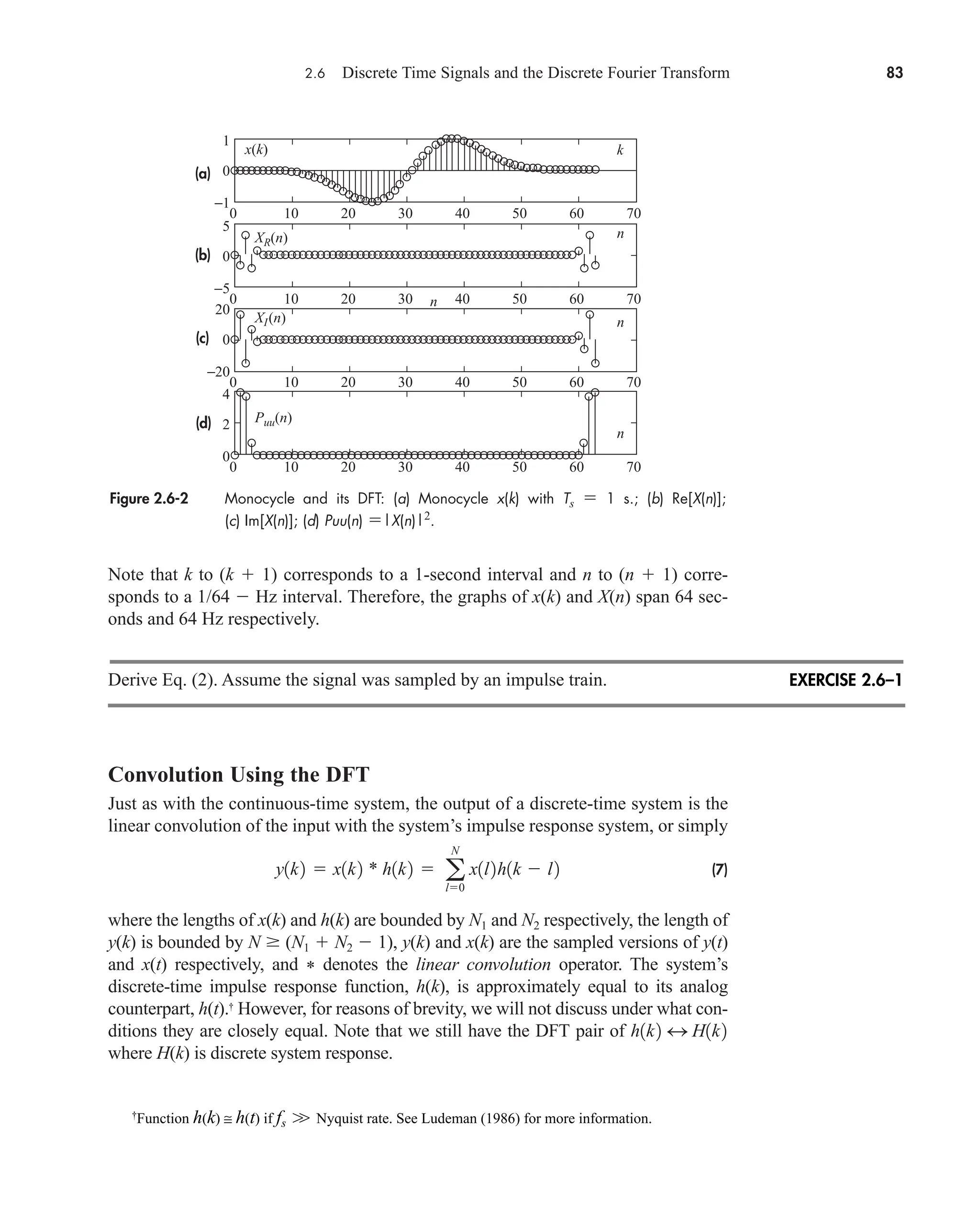 2.6 Discrete Time Signals and the Discrete Fourier Transform 83
Note that k to (k  1) corresponds to a 1-second interval and n to (n  1) corre-
sponds to a 1/64  Hz interval. Therefore, the graphs of x(k) and X(n) span 64 sec-
onds and 64 Hz respectively.
Derive Eq. (2). Assume the signal was sampled by an impulse train.
Convolution Using the DFT
Just as with the continuous-time system, the output of a discrete-time system is the
linear convolution of the input with the system’s impulse response system, or simply
(7)
where the lengths of x(k) and h(k) are bounded by N1 and N2 respectively, the length of
y(k) is bounded by N  (N1  N2  1), y(k) and x(k) are the sampled versions of y(t)
and x(t) respectively, and * denotes the linear convolution operator. The system’s
discrete-time impulse response function, h(k), is approximately equal to its analog
counterpart, h(t).†
However, for reasons of brevity, we will not discuss under what con-
ditions they are closely equal. Note that we still have the DFT pair of
where H(k) is discrete system response.
h1k2 4 H1k2
y1k2  x1k2 * h1k2  a
N
l0
x1l2h1k  l2
Figure 2.6-2 Monocycle and its DFT: (a) Monocycle x(k) with Ts  1 s.; (b) Re[X(n)];
(c) Im[X(n)]; (d) Puu(n) |X(n)|2
.
x(k)
XR(n)
XI(n)
Puu(n)
n
n
n
n
k
(a)
(b)
(c)
(d)
1
0
0 10 20 30 40 50 60 70
−1
5
0
0 10 20 30 40 50 60 70
−5
20
0
0 10 20 30 40 50 60 70
−20
4
2
0 10 20 30 40 50 60 70
0
EXERCISE 2.6–1
†
Function h(k) ≅ h(t) if fs Nyquist rate. See Ludeman (1986) for more information.
W
car80407_ch02_027-090.qxd 12/8/08 11:04 PM Page 83
 