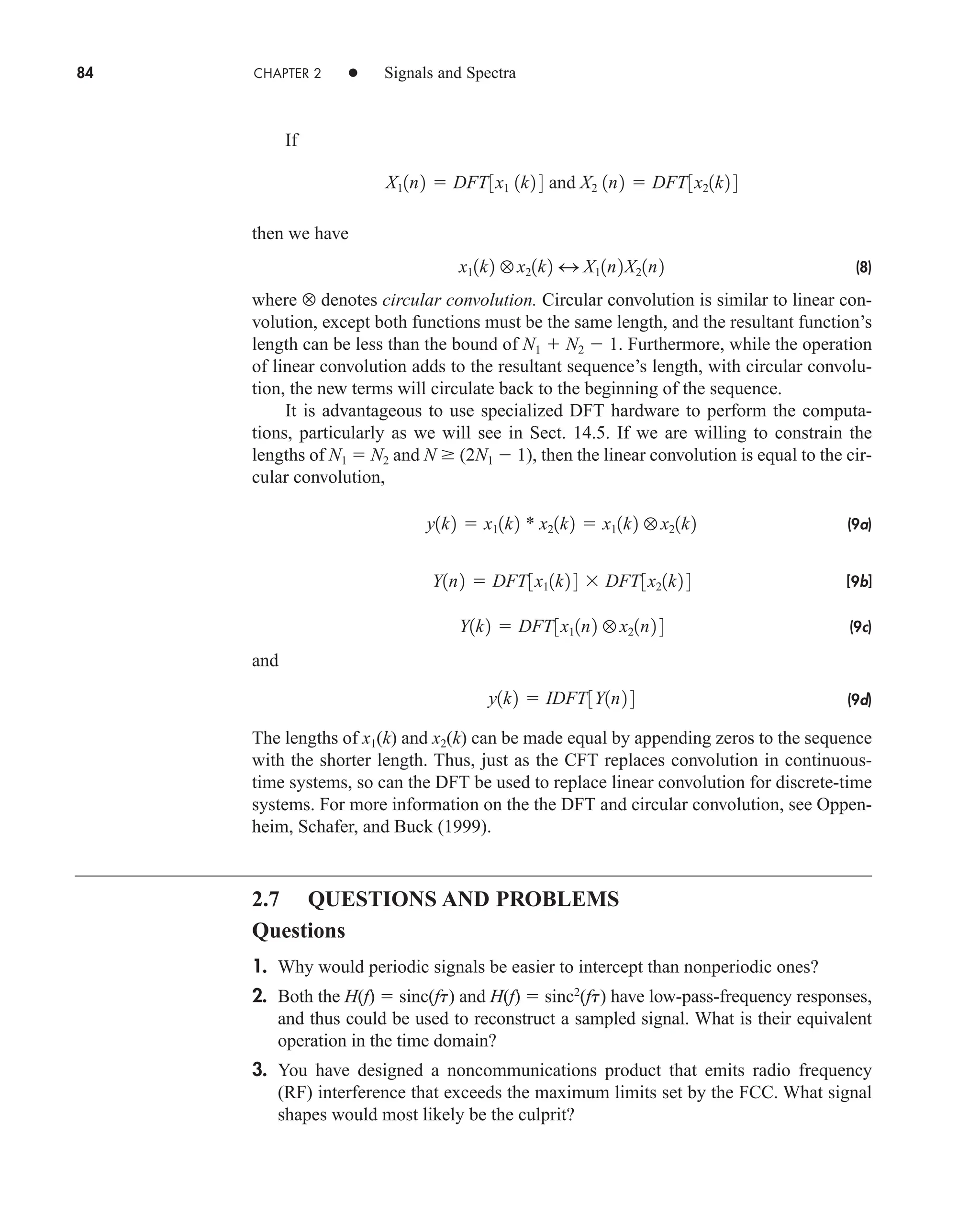 84 CHAPTER 2 • Signals and Spectra
If
then we have
(8)
where ⊗ denotes circular convolution. Circular convolution is similar to linear con-
volution, except both functions must be the same length, and the resultant function’s
length can be less than the bound of N1  N2  1. Furthermore, while the operation
of linear convolution adds to the resultant sequence’s length, with circular convolu-
tion, the new terms will circulate back to the beginning of the sequence.
It is advantageous to use specialized DFT hardware to perform the computa-
tions, particularly as we will see in Sect. 14.5. If we are willing to constrain the
lengths of N1  N2 and N  (2N1  1), then the linear convolution is equal to the cir-
cular convolution,
(9a)
[9b]
(9c)
and
(9d)
The lengths of x1(k) and x2(k) can be made equal by appending zeros to the sequence
with the shorter length. Thus, just as the CFT replaces convolution in continuous-
time systems, so can the DFT be used to replace linear convolution for discrete-time
systems. For more information on the the DFT and circular convolution, see Oppen-
heim, Schafer, and Buck (1999).
2.7 QUESTIONS AND PROBLEMS
Questions
1. Why would periodic signals be easier to intercept than nonperiodic ones?
2. Both the H(f)  sinc(ft) and H(f)  sinc2
(ft) have low-pass-frequency responses,
and thus could be used to reconstruct a sampled signal. What is their equivalent
operation in the time domain?
3. You have designed a noncommunications product that emits radio frequency
(RF) interference that exceeds the maximum limits set by the FCC. What signal
shapes would most likely be the culprit?
y1k2  IDFT3Y1n2 4
Y1k2  DFT3x11n2 z x21n2 4
Y1n2  DFT3x11k2 4  DFT3x21k2 4
y1k2  x11k2 * x21k2  x11k2 z x21k2
x11k2 z x21k2 4 X11n2X21n2
X11n2  DFT3x1 1k2 4 and X2 1n2  DFT3x21k2 4
car80407_ch02_027-090.qxd 12/8/08 11:04 PM Page 84
 