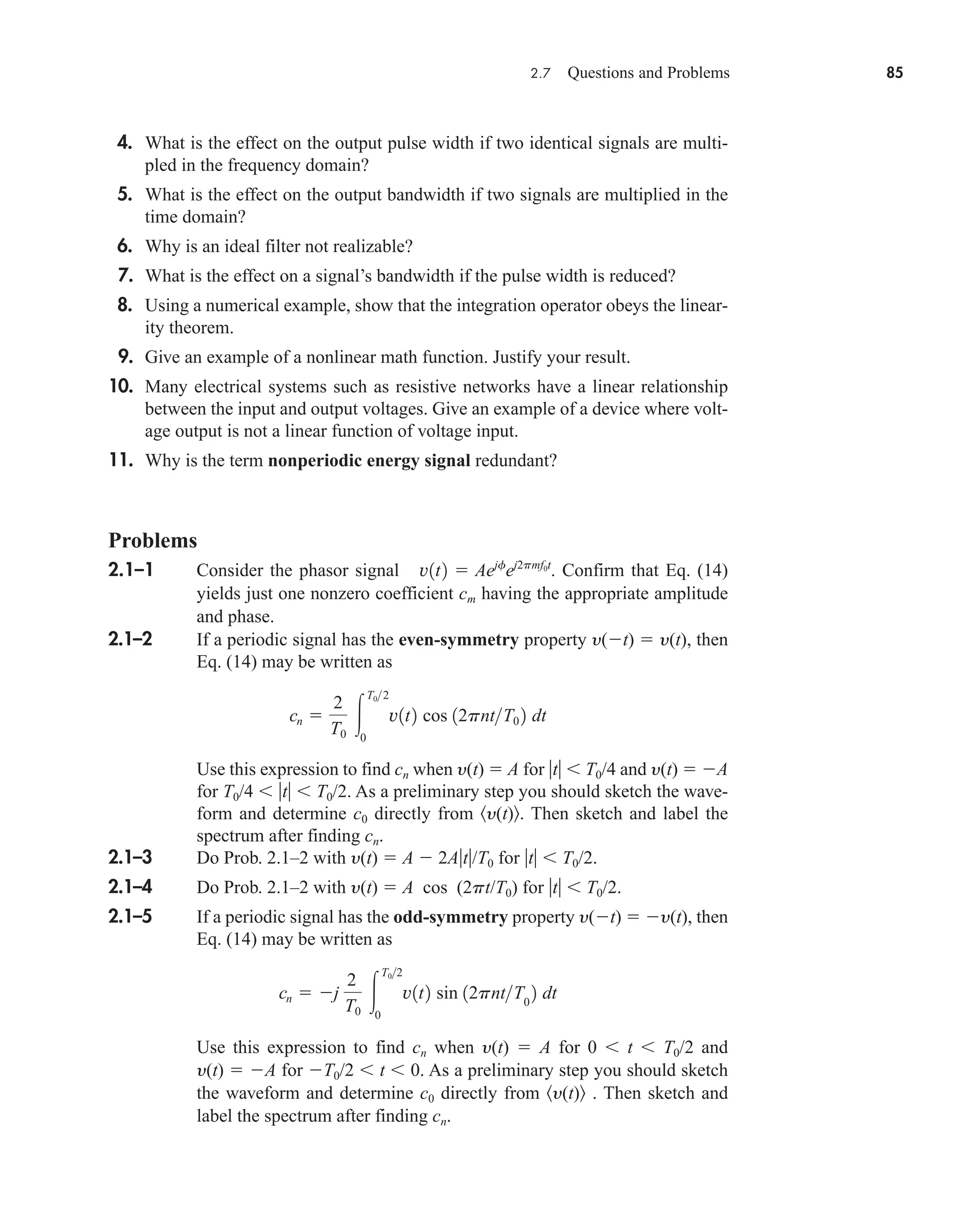 2.7 Questions and Problems 85
4. What is the effect on the output pulse width if two identical signals are multi-
pled in the frequency domain?
5. What is the effect on the output bandwidth if two signals are multiplied in the
time domain?
6. Why is an ideal filter not realizable?
7. What is the effect on a signal’s bandwidth if the pulse width is reduced?
8. Using a numerical example, show that the integration operator obeys the linear-
ity theorem.
9. Give an example of a nonlinear math function. Justify your result.
10. Many electrical systems such as resistive networks have a linear relationship
between the input and output voltages. Give an example of a device where volt-
age output is not a linear function of voltage input.
11. Why is the term nonperiodic energy signal redundant?
Problems
2.1–1 Consider the phasor signal Confirm that Eq. (14)
yields just one nonzero coefficient cm having the appropriate amplitude
and phase.
2.1–2 If a periodic signal has the even-symmetry property y(t)  y(t), then
Eq. (14) may be written as
Use this expression to find cn when y(t)  A for t  T0/4 and y(t)  A
for T0/4  t  T0/2. As a preliminary step you should sketch the wave-
form and determine c0 directly from y(t) . Then sketch and label the
spectrum after finding cn.
2.1–3 Do Prob. 2.1–2 with y(t)  A  2At/T0 for t  T0/2.
2.1–4 Do Prob. 2.1–2 with y(t)  A cos (2pt/T0) for t  T0/2.
2.1–5 If a periodic signal has the odd-symmetry property y(t)  y(t), then
Eq. (14) may be written as
Use this expression to find cn when y(t)  A for 0  t  T0/2 and
y(t)  A for T0/2  t  0. As a preliminary step you should sketch
the waveform and determine c0 directly from y(t) . Then sketch and
label the spectrum after finding cn.
cn  j
2
T0

T02
0
v1t2 sin 12pntT0
2 dt
cn 
2
T0

T02
0
v1t2 cos 12pntT0 2 dt
v1t2  Aejf
ej2pmf0t
.
car80407_ch02_027-090.qxd 12/8/08 11:04 PM Page 85
 