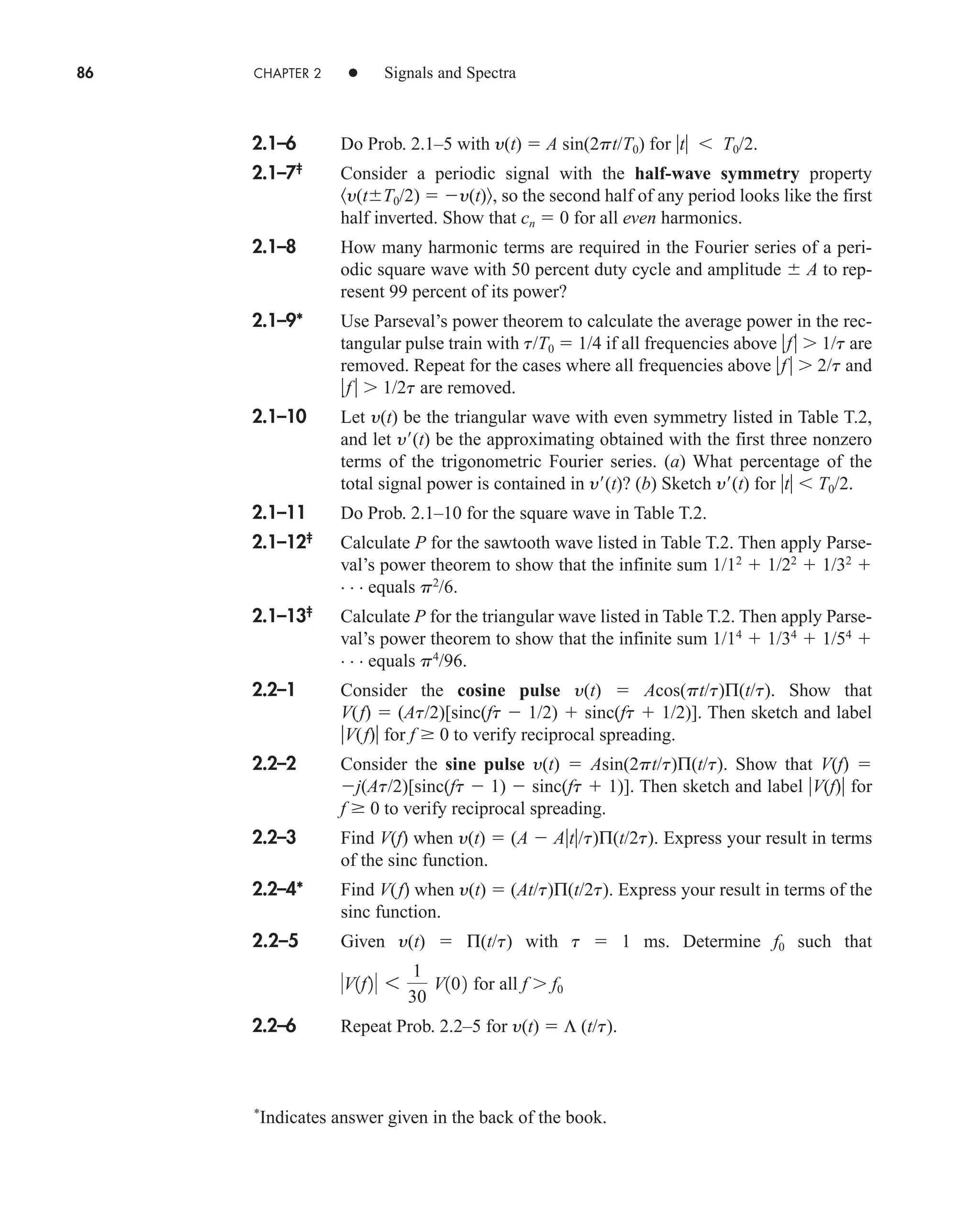 86 CHAPTER 2 • Signals and Spectra
2.1–6 Do Prob. 2.1–5 with y(t)  A sin(2pt/T0) for t  T0/2.
2.1–7‡
Consider a periodic signal with the half-wave symmetry property
y(tT0/2)  y(t) , so the second half of any period looks like the first
half inverted. Show that cn  0 for all even harmonics.
2.1–8 How many harmonic terms are required in the Fourier series of a peri-
odic square wave with 50 percent duty cycle and amplitude  A to rep-
resent 99 percent of its power?
2.1–9* Use Parseval’s power theorem to calculate the average power in the rec-
tangular pulse train with t/T0  1/4 if all frequencies above f 1/t are
removed. Repeat for the cases where all frequencies above f  2/t and
f 1/2t are removed.
2.1–10 Let y(t) be the triangular wave with even symmetry listed in Table T.2,
and let y(t) be the approximating obtained with the first three nonzero
terms of the trigonometric Fourier series. (a) What percentage of the
total signal power is contained in y(t)? (b) Sketch y(t) for t  T0/2.
2.1–11 Do Prob. 2.1–10 for the square wave in Table T.2.
2.1–12‡
Calculate P for the sawtooth wave listed in Table T.2. Then apply Parse-
val’s power theorem to show that the infinite sum 1/12
 1/22
 1/32

. . . equals p2
/6.
2.1–13‡
Calculate P for the triangular wave listed in Table T.2. Then apply Parse-
val’s power theorem to show that the infinite sum 1/14
 1/34
 1/54

. . . equals p4
/96.
2.2–1 Consider the cosine pulse y(t)  Acos(pt/t)Π(t/t). Show that
V(f)  (At/2)[sinc(ft  1/2)  sinc(ft  1/2)]. Then sketch and label
V(f) for f  0 to verify reciprocal spreading.
2.2–2 Consider the sine pulse y(t)  Asin(2pt/t)Π(t/t). Show that V(f) 
j(At/2)[sinc(ft  1)  sinc(ft  1)]. Then sketch and label V(f) for
f  0 to verify reciprocal spreading.
2.2–3 Find V(f) when y(t)  (A  At/t)Π(t/2t). Express your result in terms
of the sinc function.
2.2–4* Find V(f) when y(t)  (At/t)Π(t/2t). Express your result in terms of the
sinc function.
2.2–5 Given y(t)  Π(t/t) with t  1 ms. Determine f0 such that
for all f f0
2.2–6 Repeat Prob. 2.2–5 for y(t)  Λ (t/t).
V1f2 6
1
30
V102
*
Indicates answer given in the back of the book.
car80407_ch02_027-090.qxd 12/8/08 11:04 PM Page 86
 