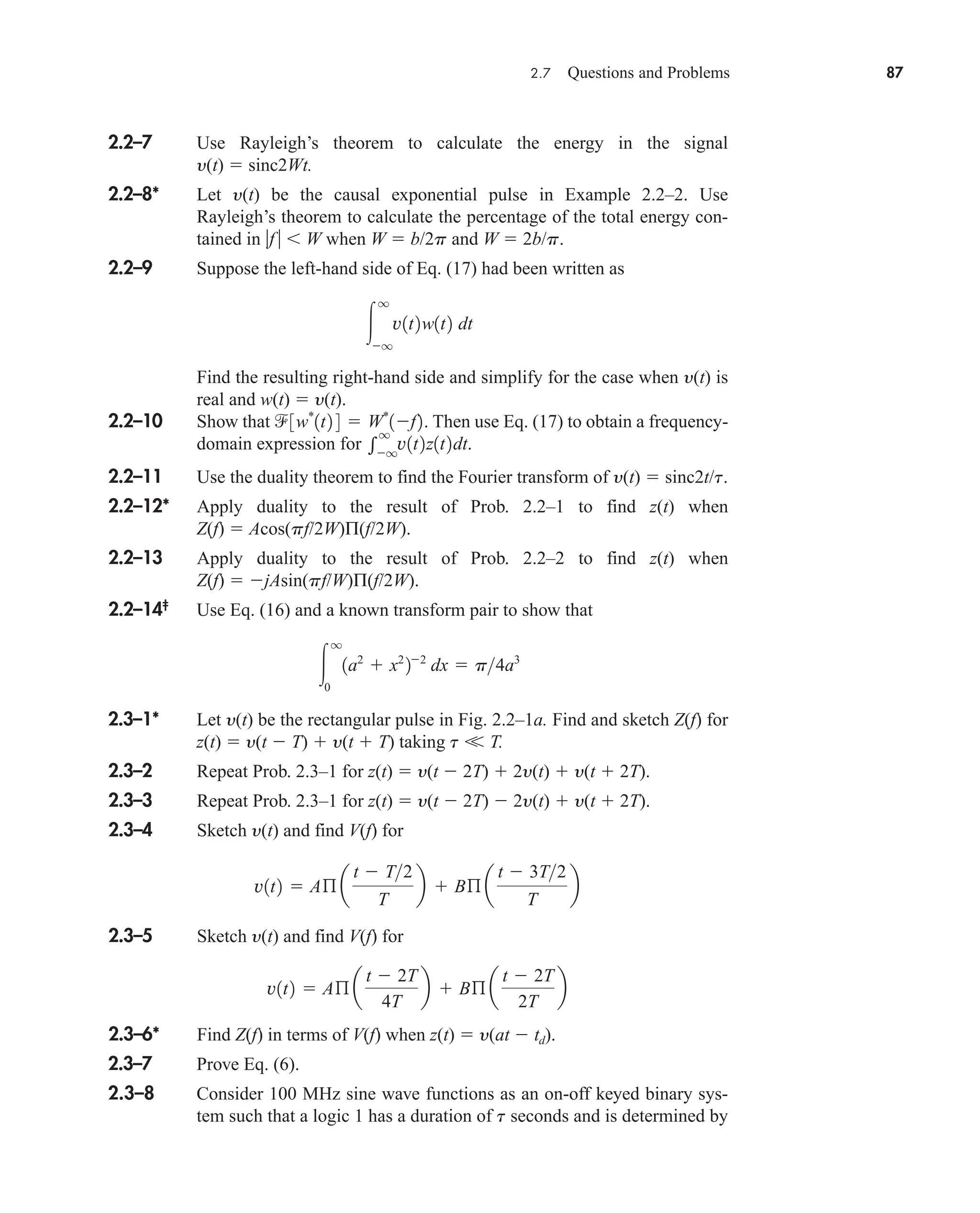2.7 Questions and Problems 87
2.2–7 Use Rayleigh’s theorem to calculate the energy in the signal
y(t)  sinc2Wt.
2.2–8* Let y(t) be the causal exponential pulse in Example 2.2–2. Use
Rayleigh’s theorem to calculate the percentage of the total energy con-
tained in f   W when W  b/2p and W  2b/p.
2.2–9 Suppose the left-hand side of Eq. (17) had been written as
Find the resulting right-hand side and simplify for the case when y(t) is
real and w(t)  y(t).
2.2–10 Show that Then use Eq. (17) to obtain a frequency-
domain expression for
2.2–11 Use the duality theorem to find the Fourier transform of y(t)  sinc2t/t.
2.2–12* Apply duality to the result of Prob. 2.2–1 to find z(t) when
Z(f)  Acos(pf/2W)Π(f/2W).
2.2–13 Apply duality to the result of Prob. 2.2–2 to find z(t) when
Z(f)  jAsin(pf/W)Π(f/2W).
2.2–14‡
Use Eq. (16) and a known transform pair to show that
2.3–1* Let y(t) be the rectangular pulse in Fig. 2.2–1a. Find and sketch Z(f) for
z(t)  y(t  T)  y(t  T) taking t 
 T.
2.3–2 Repeat Prob. 2.3–1 for z(t)  y(t  2T)  2y(t)  y(t  2T).
2.3–3 Repeat Prob. 2.3–1 for z(t)  y(t  2T)  2y(t)  y(t  2T).
2.3–4 Sketch y(t) and find V(f) for
2.3–5 Sketch y(t) and find V(f) for
2.3–6* Find Z(f) in terms of V(f) when z(t)  y(at  td).
2.3–7 Prove Eq. (6).
2.3–8 Consider 100 MHz sine wave functions as an on-off keyed binary sys-
tem such that a logic 1 has a duration of t seconds and is determined by
v1t2  Aß a
t  2T
4T
b  Bß a
t  2T
2T
b
v1t2  Aß a
t  T2
T
b  Bß a
t  3T2
T
b

q
0
1a2
 x2
22
dx  p4a3

q
q
v1t2z1t2dt.
3w*
1t2 4  W*
1f2.

q
q
v1t2w1t2 dt
car80407_ch02_027-090.qxd 12/8/08 11:04 PM Page 87
 